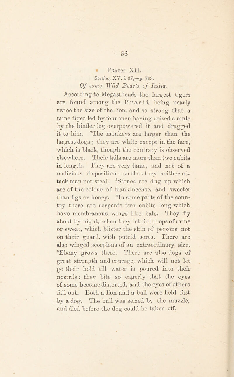 t Fragm. XII. Strabo, XV. i. 37,—p. 703. Of some Wild Beasts of India. According to Megasthenes the largest tigers are found among tlie P r a s i i, being nearly twice tbe size of the lion, and so strong that a tame tiger led by four men having seized a mule by the hinder leg overpowered it and dragged it to him. 2The monkeys are larger than the largest dogs ; they are white except in the face, which is black, though the contrary is observed elsewhere. Their tails are more than two cubits in length. They are very tame, and not of a malicious disposition : so that they neither at- tack man nor steal. 3Stones are dag up which are of the colour of frankincense, and sweeter than figs or honey. 4In some parts of the coun- try there are serpents two cubits long which have membranous wings like bats. They fly about by night, when they let fall drops of urine or sweat, which blister the skin of persons not on their guard, with putrid sores. There are also winged scorpions of an extraordinary size. 5Ebony grows there. There are also dogs of great strength and courage, which will not let go their hold till water is poured into their nostrils: they bite so eagerly that the eyes of some become distorted, and the eyes of others fall out. Both a lion and a bull were held fast by a dog. The bull was seized by the muzzle, and died before the dog could be taken off.
