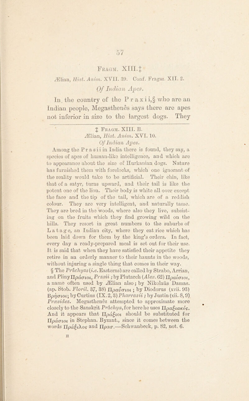 Fragm. XIII.| Lilian, Hist. Anim. XVII. 39. Conf. Fragm. XII. 2. Of Indian Apes. In, the country of the P r a x i i,§ who are an Indian people, Megasthenes says there are apes not inferior in size to the largest dogs. They X Fragm. XIII. B. .ZElian, Hist. Anim. XVI. 10. Of Indian Apes. Among tlie P r a s i i in India there is found, they say, a species of apes of human-like intelligence, and which are to appearance about the size of Hurkanian dogs. Nature has furnished them with forelocks, which one ignorant of the reality would take to be artificial. Their chin, like that of a satyr, turns upward, and their tail is like the potent one of the lion. Their body is white all over except the face and the tip of the tail, which are of a reddish colour. They are very intelligent, and naturally tame. They are bred in the woods, where also they live, subsist- ing on the fruits which they find growing wild on the hills. They resort in great numbers to the suburbs of L a t a g e, an Indian city, where they eat rice which has been laid down for them by the king’s orders. In fact, every day a ready-prepared meal is set out for their use. It is said that when they have satisfied their appetite they retire in an orderly manner to their haunts in the woods, without injuring a single thing that comes in their way. § The Prachyas (i.e. Easterns) are called by Strabo, Arrian, and Pliny Ilpao-ioi, Prasii ; by Plutarch {Alex. G2) IlpalaioL, a name often used by iElian alsoj by Nikolaus Damas. (ap. Stob. Floril. 37, 38) Upavcrioi; by Diodorus (xvii. 93) BppcTLOL-, by Curtius (IX. 2,3) Pharrasn; by Justin (xii. 8,9). Prcesides. Megasthenes attempted to approximate more closely to the Sanskrit Pr&chya, for here he uses Upa^iaicos. And it appears that Upa^ioi should be substituted for IIpci(TLOL in Stephan. Byzant., since it comes between the words npa|iAos- and ITpacr.—Schwanbeck, p. 82, not. 6. H