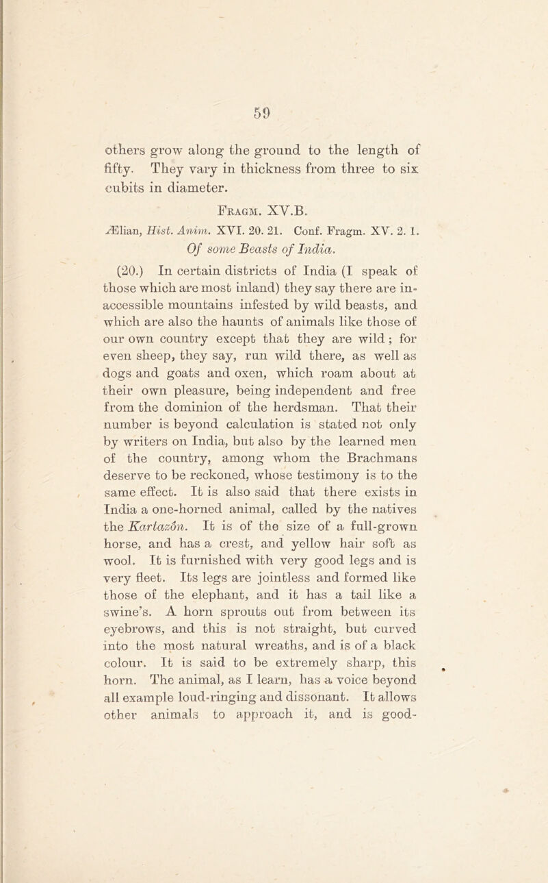 otliers grow along the ground to the length of fifty. They vary in thickness from three to six cubits in diameter. Fjragm. XV.B. Ajjlian, Hist. Anim. XVI. 20. 21. Conf. Fragm. XV. 2. 1. Of some Beasts of India. (20.) In certain districts of India (I speak of those which are most inland) they say there are in- accessible mountains infested by wild beasts, and which are also the haunts of animals like those of our own country except that they are wild; for even sheep, they say, run wild there, as well as dogs and goats and oxen, which roam about at their own pleasure, being independent and free from the dominion of the herdsman. That their number is beyond calculation is stated not only by writers on India, but also by the learned men of the country, among whom the Brachmans deserve to be reckoned, whose testimony is to the same effect. It is also said that there exists in India a one-horned animal, called by the natives the Kartazdn. It is of the size of a full-grown horse, and has a crest, and yellow hair soft as wool. It is furnished with very good legs and is very fleet. Its legs are jointless and formed like those of the elephant, and it has a tail like a swine’s. A horn sprouts out from between its eyebrows, and this is not straight, but curved into the most natural wreaths, and is of a black colour. It is said to be extremely sharp, this horn. The animal, as I learn, has a» voice beyond all example loud-ringing and dissonant. It allows other animals to approach it, and is good-