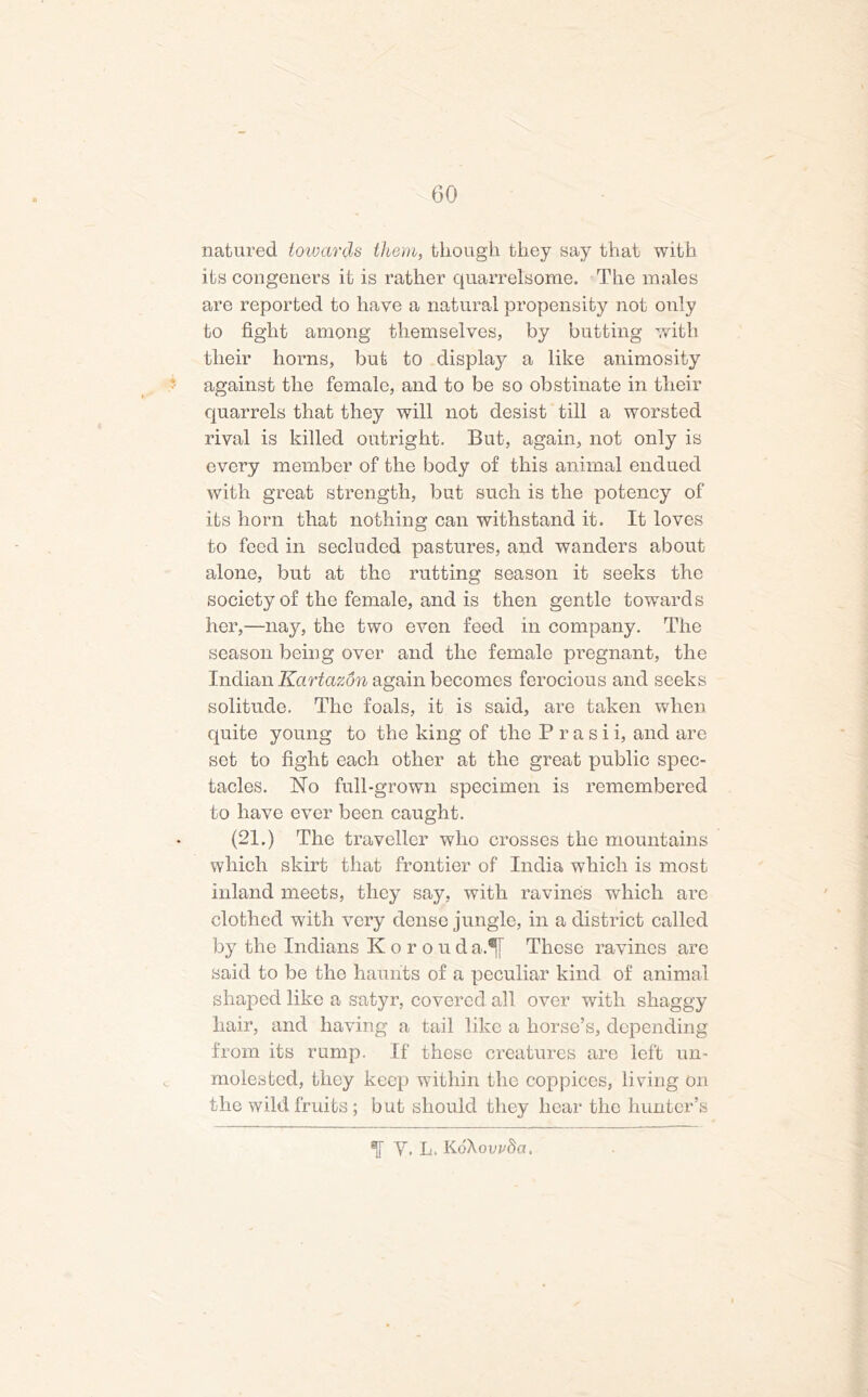 natured towards them, though they say that with its congeners it is rather quarrelsome. The males are reported to have a natural propensity not only to fight among themselves, by butting with their horns, but to display a like animosity against the female, and to be so obstinate in their quarrels that they will not desist till a worsted rival is killed outright. But, again, not only is every member of the body of this animal endued with great strength, but such is the potency of its horn that nothing can withstand it. It loves to feed in secluded pastures, and wanders about alone, but at the rutting season it seeks the society of the female, and is then gentle towards her,—nay, the two even feed in company. The season being over and the female pregnant, the Indian Kartazdn again becomes ferocious and seeks solitude. The foals, it is said, are taken when quite young to the king of the P r a s i i, and are set to fight each other at the great public spec- tacles. Ho full-grown specimen is remembered to have ever been caught. (21.) The traveller who crosses the mountains which skirt that frontier of India which is most inland meets, they say, with ravines which are clothed with very dense jungle, in a district called by the Indians Korouda.*[[ These ravines are said to be the haunts of a peculiar kind of animal shaped like a satyr, covered all over with shaggy liair, and having a tail like a horse’s, depending from its rump. If these creatures are left un- molested, they keep within the coppices, living on the wild fruits ; but should they hear the hunter’s Y. L. KdXorrSa.