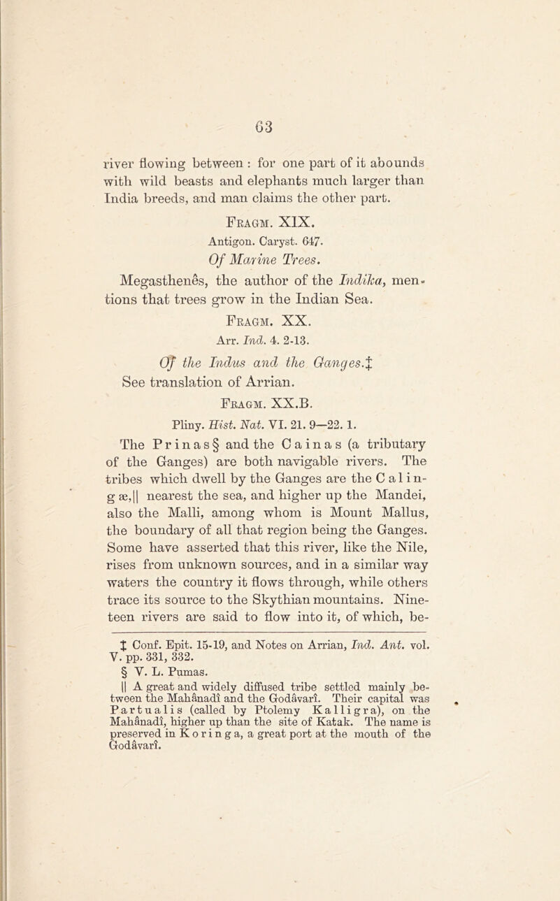 river flowing between : for one part of it abounds with wild beasts and elephants much larger than India breeds, and man claims the other part. Fragm. XIX. Antigon. Caryst. 647- Of Marine Trees. Megasthenes, the author of the Indika, men - tions that trees grow in the Indian Sea. Fragm. XX. Arr. Ind. 4. 2-13. Of the Indus and the Ganges.% See translation of Arrian. Fragm. XX.B. Pliny. Hist. Nat. VI. 21. 9—22. 1. The P r i n a s § and the Cainas (a tributary of the Ganges) are both navigable rivers. The tribes which dwell by the Ganges are the C a 1 i n- g se, [| nearest the sea, and higher up the Mandei, also the Malli, among whom is Mount Mallus, the boundary of all that region being the Ganges. Some have asserted that this river, like the Xile, rises from unknown sources, and in a similar way waters the country it flows through, while others trace its source to the Skythian mountains. Nine- teen rivers are said to flow into it, of which, be- lt Conf. Epit. 15-19, and Notes on Arrian, Ind. Ant. vol. V. pp. 331, 332. § V. L. Pumas. || A great and widely diffused tribe settled mainly be- tween the Mahanadi and the Godavari. Their capital was Partualis (called by Ptolemy Ka 11 igra), on the Mahanadi, higher up than the site of Katak. The name is preserved inKoringa, a great port at the mouth of the Godavari.