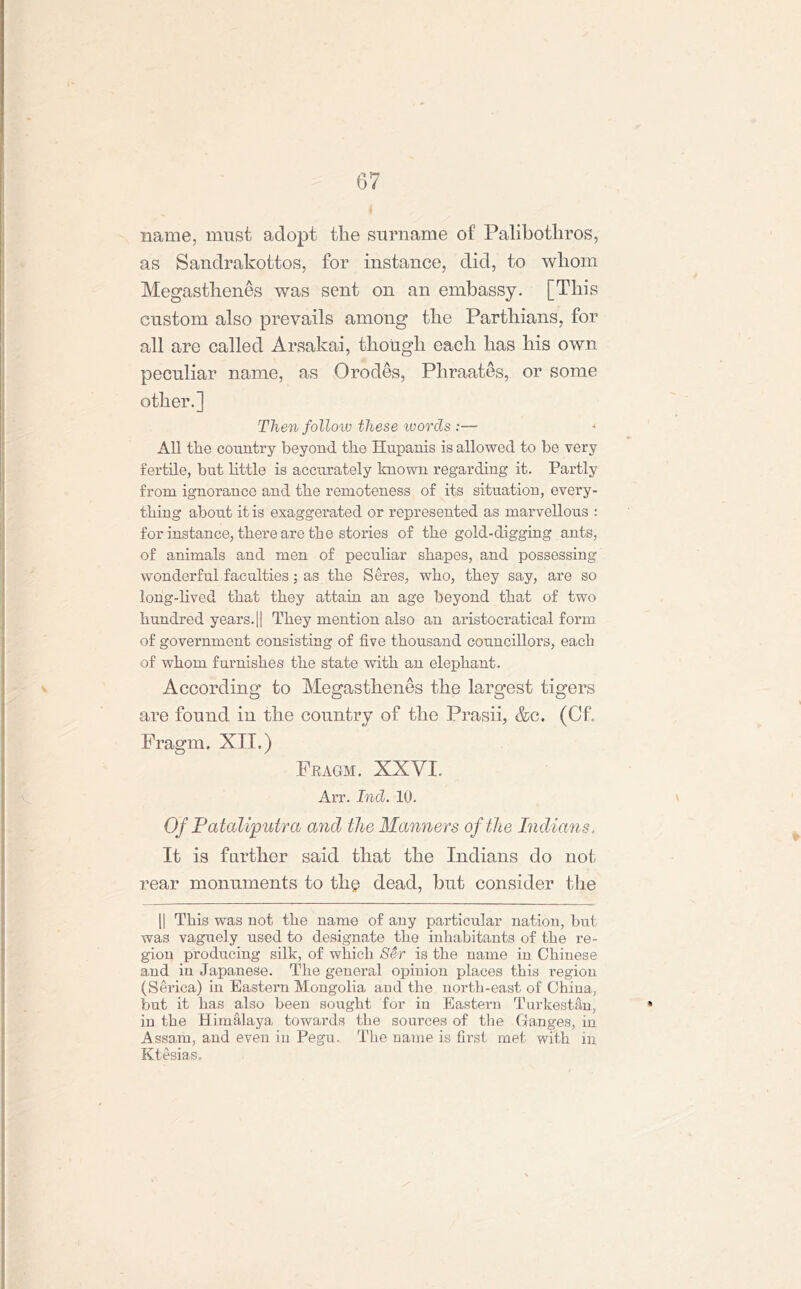 name, must adopt tlie surname of Palibotliros, as Sandrakottos, for instance, did, to whom Megastlienes was sent on an embassy. [This custom also prevails among the Parthians, for all are called Arsakai, though each has his own peculiar name, as Orodes, Pliraates, or some other.] Then follow these words :— All the country beyond the Hupanis is allowed to be very fertile, but little is accurately known regarding it. Partly from ignorance and the remoteness of its situation, every- thing about it is exaggerated or represented as marvellous : for instance, there are the stories of the gold-digging ants, of animals and men of peculiar shapes, and possessing wonderful faculties; as the Seres, who, they say, are so long-lived that they attain an age beyond that of two hundred years.|| They mention also an aristocratical form of government consisting of five thousand councillors, each of whom furnishes the state with an elephant. According to Megastlienes the largest tigers are found in the country of the Prasii, &c. (Of. Fragm. XII.) Fragm. XXVI. Arr. Ind. 10. v Of Pataliputra and the Manners of the Indians. It is farther said that the Indians do not rear monuments to the dead, but consider the || This was not the name of any particular nation, but was vaguely used to designate the inhabitants of the re- gion producing silk, of which Ser is the name in Chinese and in Japanese. The general opinion places this region (Serica) in Eastern Mongolia and the north-east of China, but it has also been sought for in Eastern Turkestan, * in the Himalaya towards the sources of the Ganges, in Assam, and even in Pegu. The name is first met with in, Ktesias.