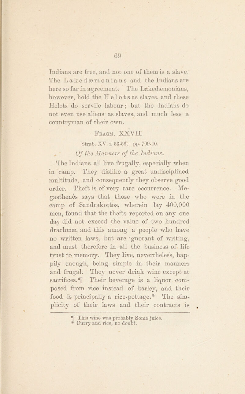 G9 Indians are free, and not one of them is a slave. The L a k e d se m o n i a n s and the Indians are here so far in agreement. The Lakedsemonians, however, hold the TI e 1 o t s as slaves, and these Helots do servile labour ; but the Indians do not even use aliens as slaves, and much less a countryman of their own. Fbagm. XXYII. Strab. XV. i. 53-56pp. 709-10. , Of the Manners of the Indians. The Indians all live frugally, especially when in camp. They dislike a great undisciplined multitude, and consequently they observe good order. Theft is of very rare occurrence. Me- gasthenes says that those who were in the camp of Sandrakottos, wherein lay 400,000 men, found that the thefts reported on any one day did not exceed the value of two hundred drachmas, and this among a people who have no written laws, but are ignorant of writing, and must therefore in all the business of- life trust to memory. They live, nevertheless, hap- pily enough, being simple in their manners and frugal. They never drink wine except at sacrifices. Their beverage is a liquor com- posed from rice instead of barley, and their food is principally a rice-pottage.# The sim- plicity of their laws and their contracts is , This wine was probably Soma juice. * Curry and rice, no doubt.