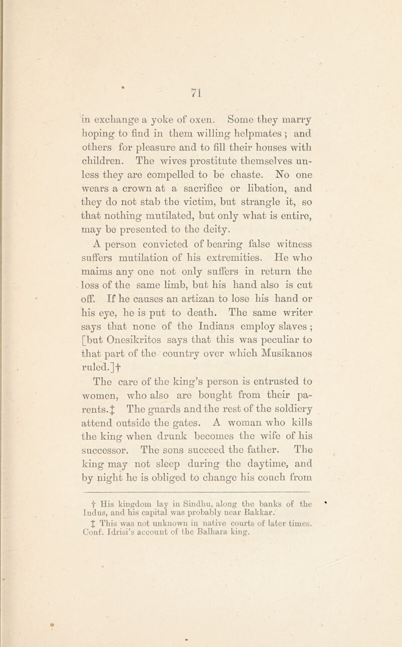 * in exchange a yoke of oxen. Some they marry hoping to find in them willing helpmates ; and others for pleasure and to fill their houses with children. The wives prostitute themselves un- less they are compelled to be chaste. No one wears a crown at a sacrifice or libation, and they do not stab the victim, but strangle it, so that nothing mutilated, but only what is entire, may be presented to the deity. A person convicted of bearing false witness suffers mutilation of his extremities. He who maims any one not only suffers in return the loss of the same limb, but his hand also is cut off. If he causes an artizan to lose his hand or his eye, he is put to death. The same writer says that none of the Indians employ slaves ; [but Onesikritos says that this was peculiar to that part of the country over which Musikanos ruled.] fi The care of the king’s person is entrusted to women, who also are bought from their pa- rents.]: The guards and the rest of the soldiery attend outside the gates. A woman who kills the king when drunk becomes the wife of his successor. The sons succeed the father. The king may not sleep during the daytime, and by night he is obliged to change his conch from f His kingdom lay in Sindku, along the banks of the Indus, and his capital was probably near Bakkar. X This was not unknown in native courts of later times. Conf. Idrisi’s account of the Balhara king.