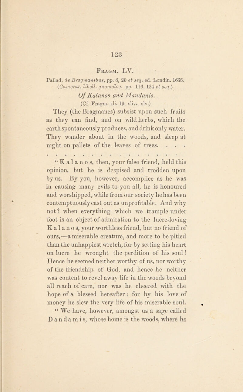 Fragm. LV. Pallad. de Bragmanibus, pp. 8, 20 et seq. ed. Londin. 1668, (Camerar. lib ell. gnomolog. pp. 116, 124 et seq.) OJ Kalanos and Mandanis. (Cf. Fragm. xli. 19, xliy., xlv.) They (the Bragmanes) subsist upon such fruits as they can find, and on wild herbs, which the earth spontaneously produces, and drink only water. They wander about in the woods, and sleep at night on pallets of the leaves of trees. . . “Kalanos, then, your false friend, held this opinion, but he is despised and trodden upon by us. By you, however, accomplice as he was in causing many evils to you all, he is honoured and worshipped, while from our society he has been contemptuously cast out as unprofitable. And why not ? when everything which we trample under foot is an object of admiration to the lucre-loving Kalanos, your worthless friend, but no friend of ours,—a miserable creature, and more to be pitied than the unhappiest wretch, for by setting his heart on lucre he wrought the perdition of his soul! Hence he seemed neither worthy of us, nor wTorthy of the friendship of God, and hence he neither was content to revel away life in the woods beyond all reach of care, nor was he cheered with the hope of a blessed hereafter: for by his love of money he slew the very life of his miserable soul. “ We have, however, amongst us a sage called Dandamis, whose home is the woods, where he