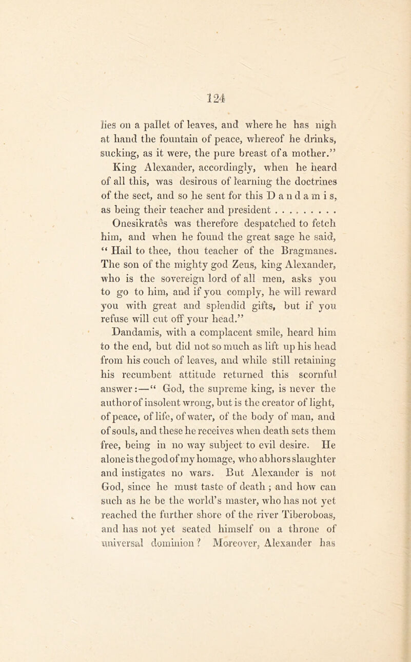 lies on a pallet of leaves, and where he has nigh at hand the fountain of peace, whereof he drinks, sucking, as it were, the pure breast of a mother.” King Alexander, accordingly, when he heard of all this, was desirous of learning the doctrines of the sect, and so he sent for this D a n d a m i s, as being their teacher and president Onesikrates was therefore despatched to fetch him, and when he found the great sage he said, “ Hail to thee, thou teacher of the Bragmanes. The son of the mighty god Zeus, king Alexander, who is the sovereign lord of all men, asks you to go to him, and if you comply, he will reward you with great and splendid gifts, but if you refuse will cut off your head.” Dandamis, with a complacent smile, heard him to the end, but did not so much as lift up his head from his couch of leaves, and while still retaining his recumbent attitude returned this scornful answer:—“ God, the supreme king, is never the author of insolent wrong, but is the creator of light, of peace, of life, of water, of the body of man, and of souls, and these he receives when death sets them free, being in no way subject to evil desire. He alone is the god of my homage, who abhors slaughter and instigates no wars. But Alexander is not God, since he must taste of death ; and how can such as he be the world’s master, who has not yet reached the further shore of the river Tiberoboas, and has not yet seated himself on a throne of universal dominion ? Moreover, Alexander has