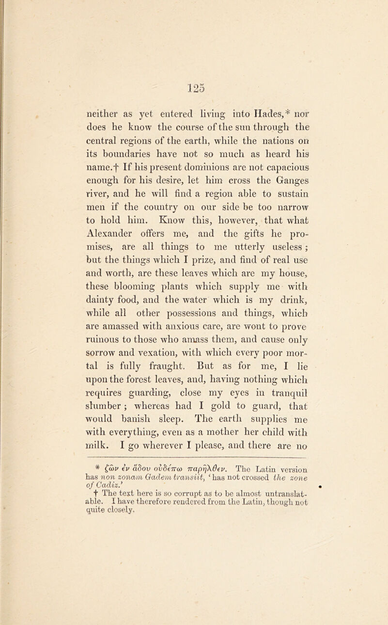 neither as yet entered living into Hades,* nor does he know the course of the sun through the central regions of the earth, while the nations on its boundaries have not so much as heard his name.-f If his present dominions are not capacious enough for his desire, let him cross the Ganges river, and he will find a region able to sustain men if the country on our side be too narrow to hold him. Know this, however, that what Alexander offers me, and the gifts he pro- mises, are all things to me utterly useless ; but the things which I prize, and find of real use and worth, are these leaves which are my house, these blooming plants which supply me with dainty food, and the water which is my drink, while all other possessions and things, which are amassed with anxious care, are wont to prove ruinous to those who amass them, and cause only sorrow and vexation, with which every poor mor- tal is fully fraught. But as for me, I lie upon the forest leaves, and, having nothing which requires guarding, close my eyes in tranquil slumber; whereas had I gold to guard, that would banish sleep. The earth supplies me with everything, even as a mother her child with milk. I go wherever I please, and there are no * £cov iv d8ov ov8e7rco napr]\6ev. The Latin version has non zonam Gaclem trcinsiit, ‘ has not crossed the zone of Cadiz.’ f The text here is so corrupt as to be almost untranslat- able. I have therefore rendered from the Latin, though not quite closely.