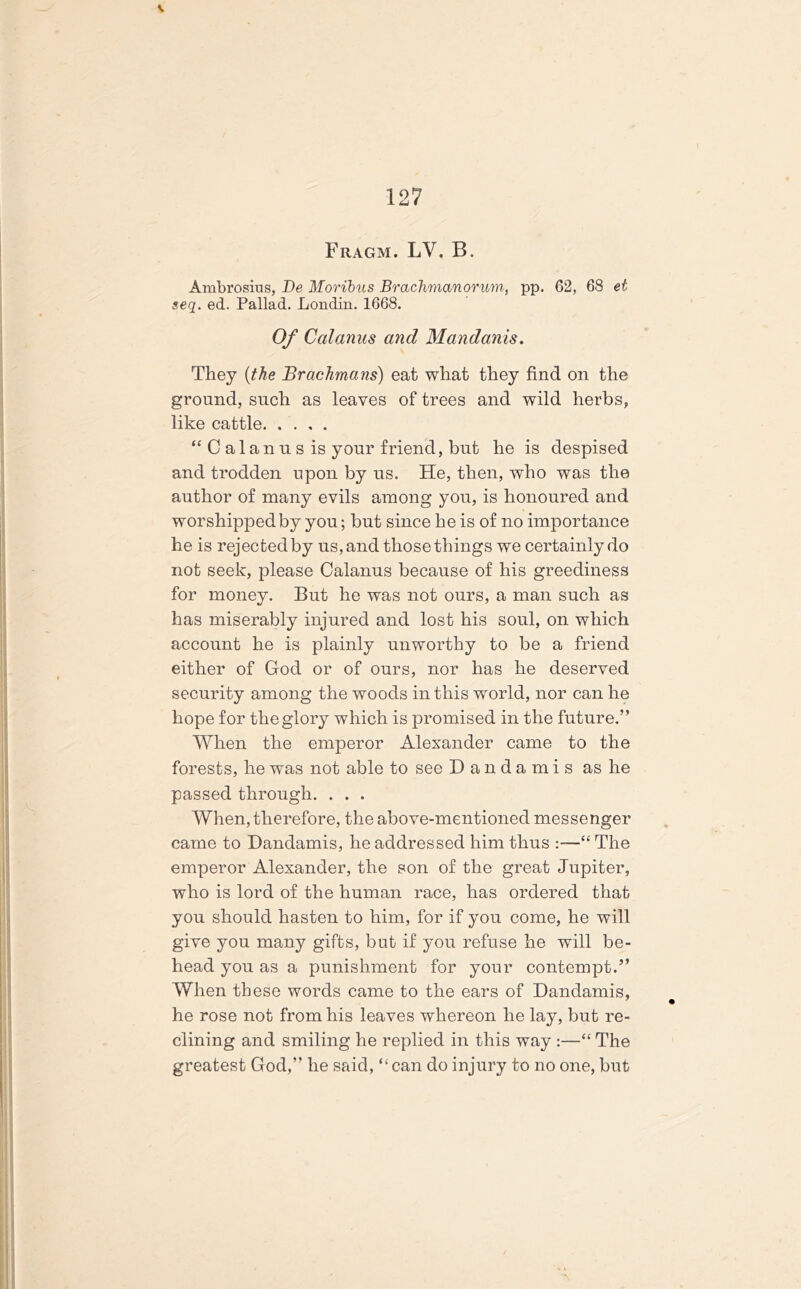 V 127 Fragm. LV. B. Ambrosius, Be Moribus Brachmanorum, pp. 62, 68 et seq. ed. Pallad. Londin. 1668. Of Calanus and Mandanis. They (the BracJimans) eat what they find on the ground, such as leaves of trees and wild herbs, like cattle “Calanus is your friend, but he is despised and trodden upon by us. He, then, who was the author of many evils among you, is honoured and worshipped by you; but since he is of no importance he is rejected by us, and those things we certainly do not seek, please Calanus because of his greediness for money. But he was not ours, a man such as has miserably injured and lost his soul, on which account he is plainly unworthy to be a friend either of God or of ours, nor has he deserved security among the woods in this world, nor can he hope for the glory which is promised in the future.” When the emperor Alexander came to the forests, he was not able to see Dandamis as he passed through. . . . When, therefore, the above-mentioned messenger came to Dandamis, he addressed him thus :—“ The emperor Alexander, the son of the great Jupiter, who is lord of the human race, has ordered that you should hasten to him, for if you come, he will give you many gifts, but if you refuse he will be- head you as a punishment for your contempt.” When these words came to the ears of Dandamis, he rose not from his leaves whereon he lay, but re- clining and smiling he replied in this way :—“ The greatest God,” he said, “ can do injury to no one, but