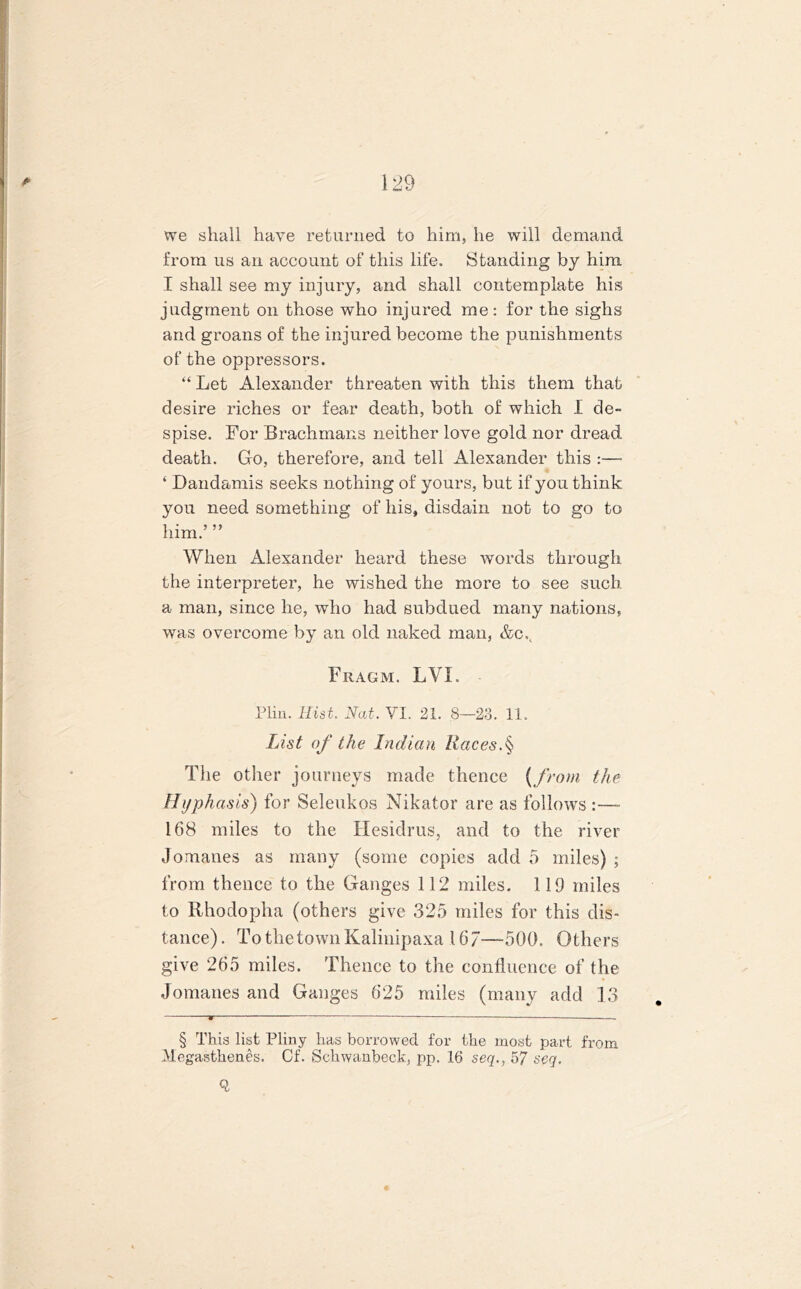 we shall have returned to him, he will demand from us an account of this life. Standing by him. I shall see my injury, and shall contemplate his judgment on those who injured me: for the sighs and groans of the injured become the punishments of the oppressors. “ Let Alexander threaten with this them that desire riches or fear death, both of which I de- spise. For Brachmans neither love gold nor dread death. Go, therefore, and tell Alexander this :— ‘ Dandamis seeks nothing of yours, but if yo u think you need something of his, disdain not to go to him.’ ” When Alexander heard these words through the interpreter, he wished the more to see such a man, since he, who had subdued many nations, was overcome by an old naked man, &cv Fragm. LVI. Plin. Hist. Nat. VI. 21. 8—28. 11. List of the Indian Races.§ The other journeys made thence (from the Hyphasis) for Seleukos Nikator are as follows :—- 168 miles to the Hesidrus, and to the river Jomanes as many (some copies add 5 miles) ; from thence to the Ganges 112 miles. 119 miles to Rhodopha (others give 325 miles for this dis- tance). TothetownKalinipaxa 167—500. Others give 265 miles. Thence to the confluence of the * Jomanes and Ganges 625 miles (many add 13 • — . § This list Pliny has borrowed for the most part from Megasthenes. Cf. Schwanbeck, pp. 16 seq., 57 seq. Q