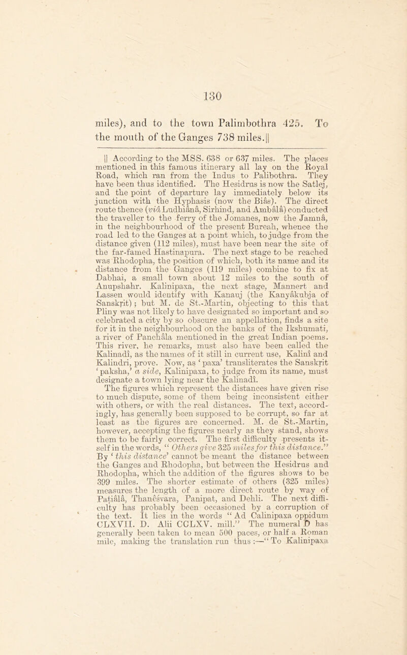 miles), and to the town Palimbothra 425. To the mouth of the Ganges 738 miles.|| II According to the MSS. 638 or 637 miles. The places mentioned in this famous itinerary all lay on the Royal Road, which ran from the Indus to Palibothra. They have been thus identified. The Hesidrus is now the Satlej, and the point of departure lay immediately below its junction with the Hyphasis (now the Bias). The direct route thence (viaLudhiana, Sirhind, and Ambala) conducted the traveller to the ferry of the Jomanes, now the Jamna, in the neighbourhood of the present Bureah, whence the road led to the Ganges at a point which, to judge from the distance given (112 miles), must have been near the site of the far-famed Hastinapura. The next stage to be reached was Rhodopha, the position of which, both its name and its distance from the Ganges (119 miles) combine to fix at Dabhai, a small town about 12 miles to the south of Anupshahr. Kalinipaxa, the next stage, Mannert and Lassen would identify with Kanauj (the Kanyakubja of Sanskrit); but M. de St.-Martin, objecting to this that Pliny was not likely to have designated so important and so celebrated a city by so obscure an appellation, finds a site for it in the neighbourhood on the banks of the Ikshumati, a river of Panchala mentioned in the great Indian poems. This river, he remarks, must also have been called the Kalinadi, as the names of it still in current use, Kalini and Kalindri, prove. Now, as ‘paxa’ transliterates the Sanskrit {paksha,’ a side, Kalinipaxa, to judge from its name, must designate a town lying near the Kalinadi. The figures which represent the distances have given rise to much dispute, some of them being inconsistent either with others, or with the real distances. The text, accord- ingly, has generally been supposed to be corrupt, so far at least as the figures are concerned. M. de St.-Martin, however, accepting the figures nearly as they stand, shows them to be fairly correct. The first difficulty presents it- self in the words, “ Others give 325 miles for this distance.” By‘ this distance’ cannot be meant the distance between the Ganges and Rhodopha, but between the Hesidrus and Rhodopha, which the addition of the figures shows to be 399 miles. The shorter estimate of others (325 miles) measures the length of a more direct route by way of Patiala, Thanesvara, Panipat, and Dehli. The next diffi- culty has probably been occasioned by a corruption of the text. It lies in the words “ Ad Calinipaxa oppidum CLXVII. D. Alii CCLXV. mill.” The numeral D has generally been taken to mean 500 paces, or half a Roman mile, making the translation run thus :—“ To Kalinipaxa
