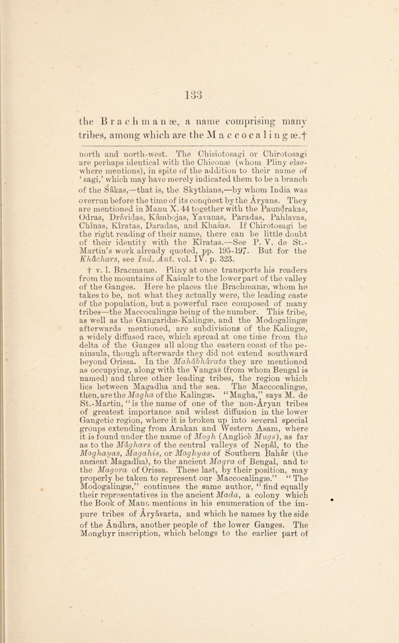the Brae li m a n se, a name comprising many tribes, among which are the Maccoc a ling se.f north and north-west. The Chisiotosagi or Chirotosagi are perhaps identical with the Chiconae (whom Pliny else- where mentions), in spite of the addition to their name of ‘ sagi,’ which may have merely indicated them to be a branch of the Sakas,—that is, the Skythians,—by whom India was overrun before the time of its conquest by the Aryans. They are mentioned in Manu X. 44 together with the Paundrakas, Odras, Dravidas, Kambojas, Yavanas, Pai’adas, Pahlavas, Chinas, Kiratas, Daradas, and Khasas. If Chirotosagi be the right reading of their name, there can be little doubt of their identity with the Kiratas.—See P. Y. de St.- Martin’s work already quoted, pp. 195-19/. Bat for the Kft&chars, see Ind. Ant. vol. IV. p. 323. f v. 1. Bracmanae. Pliny at once transports his readers from the mountains of Kasmir to the lower part of the valley of the Ganges. Here he places the Brachmanae, whom he takes to be, not what they actually were, the leading caste of the population, but a powerful race composed of many tribes—the Maccocalingse being of the number. This tribe, as well as the Gangaridae-Kalingae, and the Modogalingse afterwards mentioned, are subdivisions of the Kalingse, a widely diffused race, which spread at one time from the delta of the Ganges all along the eastern coast of the pe- ninsula, though afterwards they did not extend southward beyond Orissa. In the Mahabharata they are mentioned as occupying, along with the Yangas (from whom Bengal is named) and three other leading tribes, the region which lies between Magadha and the sea. The Maccocalingee, then, are the Magha of the Kalingae. “Magha,” says M. de St.-Martin, “is the name of one of the non-Aryan tribes of greatest importance and widest diffusion in the lower Gangetic region, where it is broken up into several special groups extending from Arakan and Western Asam, where it is found under the name of Mogh (Anglice Mugs), as far as to the Mdghars of the central valleys of Nepal, to the Maghayas, Magahis, or Maghyas of Southern Bahar (the ancient Magadha), to the ancient Magra of Bengal, and to the Magora of Orissa. These last, by their position, may properly be taken to represent our Maccocalingae.” “ The Modogalingse,” continues the same author, “ tind equally their representatives in the ancient Mada, a colony which the Book of Mann mentions in his enumeration of the im- A pure tribes of Aryavarta, and which he names by the side of the Andhra, another people of the lower Ganges. The Monghyr inscription, which belongs to the earlier part of