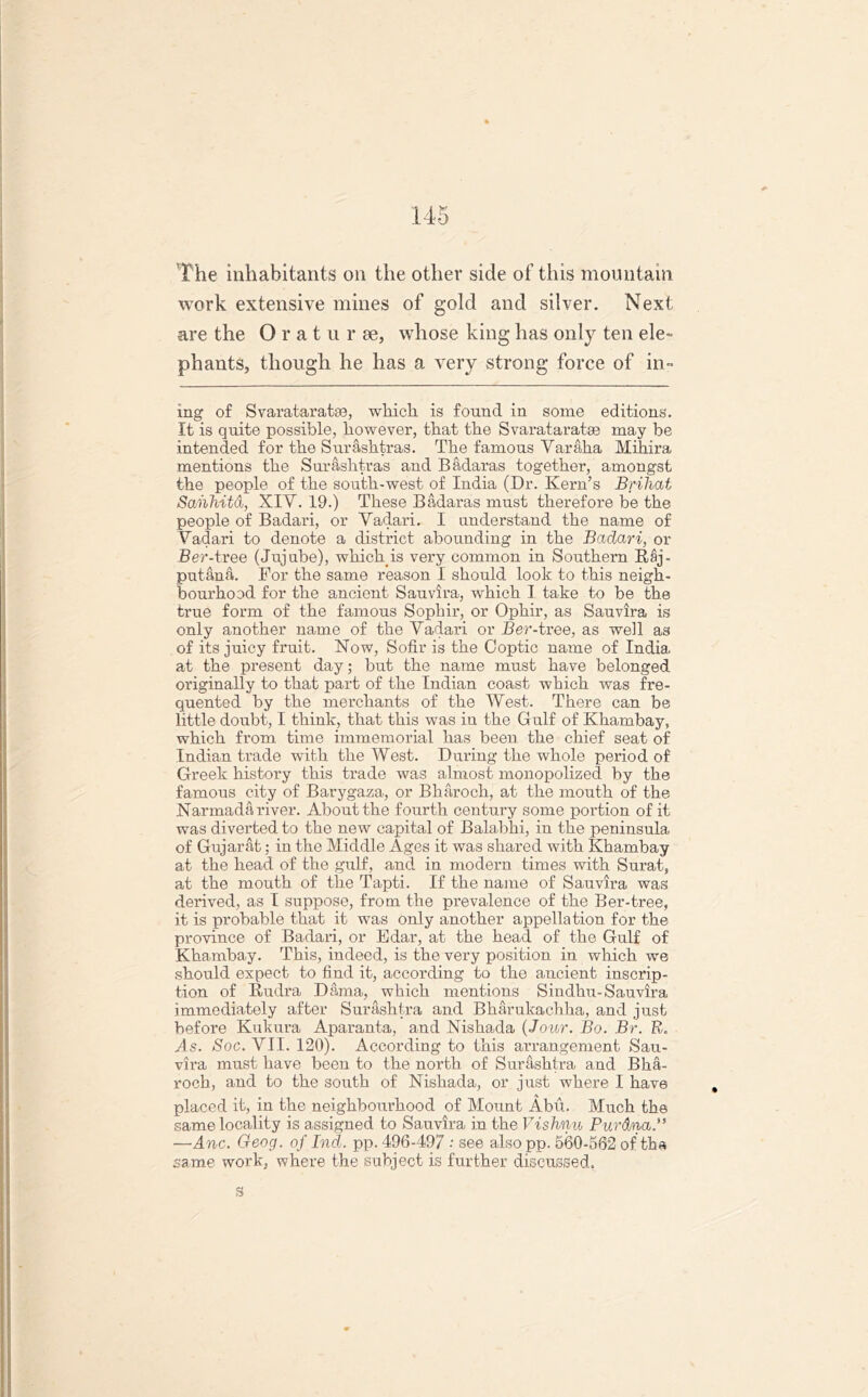 work extensive mines of gold and silver. Next are the Oratur ee, whose king has only ten ele- phants, though he has a very strong force of in- mg of Svarataratse, which is found in some editions. It is quite possible, however, that the Svarataratse may be intended for the Surashtras. The famous Varaha Mihira mentions the Surashtras and Badaras together, amongst the people of the south-west of India (Dr. Kern’s Brihat Sahhitd, XIY. 19.) These Badaras must therefore be the people of Badari, or Vadari. I understand the name of Vadari to denote a district abounding in the Badari, or Ber-tree (Jujube), which, is very common in Southern Raj- putana. For the same reason I should look to this neigh- bourhood for the ancient Sauvira, which I take to be the true form of the famous Sophir, or Ophir, as Sauvira is only another name of the Vadari or Ber-tree, as well as of its juicy fruit. Now, Sofir is the Coptic name of India at the present day; but the name must have belonged originally to that part of the Indian coast which was fre- quented by the merchants of the West. There can be little doubt, I think, that this was in the Gulf of Khambay, which from time immemorial has been the chief seat of Indian trade with the West. During the whole period of Greek history this trade was almost monopolized by the famous city of Barygaza, or Bharoch, at the mouth of the Narmada river. About the fourth century some portion of it was diverted to the new capital of Balabhi, in the peninsula of Gujarat; in the Middle Ages it was shared with Khambay at the head of the gulf, and in modern times with Surat, at the mouth of the Tapti. If the name of Sauvira was derived, as I suppose, from the prevalence of the Ber-tree, it is probable that it was only another appellation for the province of Badari, or Edar, at the head of the Gulf of Khambay. This, indeed, is the very position in which we should expect to find it, according to the ancient inscrip- tion of Rudra Dam a, which mentions S in dhu-Sauvira immediately after Surashtra and Bharukachha, and just before Kukura Aparanta, and Nishada {Jour. Bo. Br. R. As. Soc. VII. 120). According to this arrangement Sau- vira must have been to the north of Surashtra and Bha- roch, and to the south of Nishada, or just where 1 have placed it, in the neighbourhood of Mount Abu. Much the same locality is assigned to Sauvira in the Vishnu Purdna.” —Anc. Geog. of Ind. pp. 496-497 •* see alsopp. 560-562 of tha same work, where the subject is further discussed.