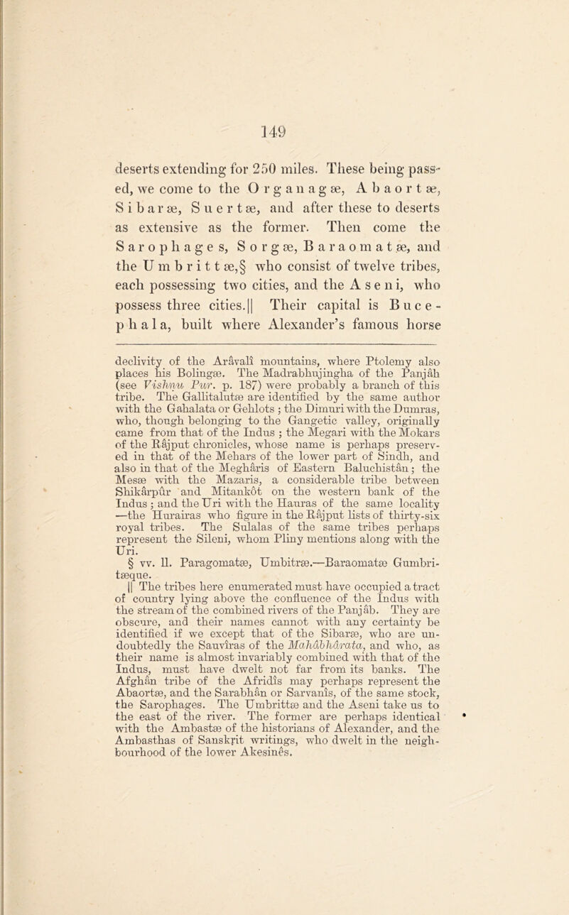 deserts extending for 250 miles. These being pass- ed, vve come to the O r g a nagse, A b a o r t ae, S i b a r ae, S u e r t ae, and after these to deserts as extensive as the former. Then come the Sarophage s, S o r g ae, B a r a o m a t ae, and the U m b r i 11 ae,§ who consist of twelve tribes, each possessing two cities, and the A s e n i, who possess three cities.|| Their capital is Buce- p h a 1 a, built where Alexander’s famous horse declivity of the Aravali mountains, where Ptolemy also places his Boliugse. The Madrabhujingha of the Panjab (see Vishnu Pur. p. 187) were probably a branch of this tribe. The Gallitalutee are identified by the same author with the Gahalata or Gehlots ; the Dimuri with the Dumras, who, though belonging to the Gangetic valley, originally came from that of the Indus ; the Megari with the Mokars of the Rajput chronicles, whose name is perhaps preserv- ed in that of the Mehars of the lower part of Sindh, and also in that of the Megharis of Eastern Baluchistan; the Mesae with the Mazaris, a considerable tribe between Shikarpur and Mitankot on the western bank of the Indus ; and theUri with the Hauras of the same locality —the Hurairas who figure in the Rajput lists of thirty-six royal tribes. The Sulalas of the same tribes perhaps represent the Sileni, whom Pliny mentions along with the Uri. § vv. 11. Paragomatse, Umbitrae.—Baraomatae Gumbri- tseque. || The tribes here enumerated must have occupied a tract of country lying above the confluence of the Indus with the stream of the combined rivers of the Panjab. They are obscure, and their names cannot with any certainty be identified if we except that of the Sibarse, who are un- doubtedly the Sauviras of the Mahdbhdratu, and who, as their name is almost invariably combined with that of the Indus, must have dwelt not far from its banks. The Afghan tribe of the Afridis may perhaps represent the Abaortse, and the Sarabhan or Sarvanis, of the same stock, the Sarophages. The Umbrittse and the Aseni take us to the east of the river. The former are perhaps identical with the Ambastae of the historians of Alexander, and the Ambasthas of Sanskrit writings, who dwelt in the neigh- bourhood of the lower Akesines.