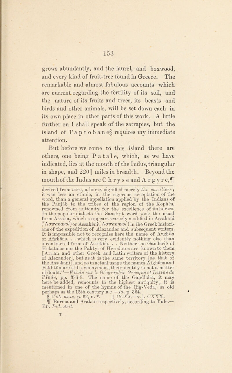grows abundantly, and the laurel, and boxwood, and every kind of fruit-tree found in Greece. The remarkable and almost fabulous accounts which are current regarding the fertility of its soil, and the nature of its fruits and trees, its beasts and birds and other animals, will be set down each in its own place in other parts of this work. A little further on I shall speak of the satrapies, but the island of T a p r o b a n e§ requires my immediate attention. But before we come to this island there are others, one being P a t a 1 e, which, as we have indicated, lies at the mouth of the Indus, triangular in shape, and 220(| miles in breadth. Beyond the mouth of the Indus are C h r y s e and A r g y r e,^[ derived from asva, a horse, signified merely the cavaliers ; it was less an ethnic, in the rigorous acceptation of the word, than a general appellation applied by the Indians of the Panjab to the tribes of the region of the Kophes, renowned from antiquity for the excellence of its horses. In the popular dialects the Sanskrit word took the usual form Assaka, which reappears scarcely modified in Assakani ('A(TcraKavol) ov Assakeni(’A<jcraKr/voL) in the Greek histori- ans of the expedition of Alexander and subsequent writers. It is impossible not to recognize here the name of Avgb an or Afghans. . . which is very evidently nothing else than a contracted form of Assakan. . . Neither the Gandarie of Hekataios nor the Paktyi of Herodotos are known to them [Arrian and other Greek and Latin writers of the history of Alexander], but as it is the same territory [as that of the Assakani], and as in actual usage the names Afghans and Pakhtun are still synonymous, their identity is not a matter of doubt.”—E'tude sur le Geographie Grecque et Latine de VInde, pp. 376-8. The name of the Gandhara, it may here be added, remounts to the highest antiquity; it is mentioned in one of the hymns of the Rig-Yeda, as old perhaps as the 15th century B.c.—Id. p. 364. § Vide ante, p. 62, n. *. || CCXX.—v. 1. CXXX. Burma and Arakan respectively, according to Yule.—- Ed. Ind. Ant. T