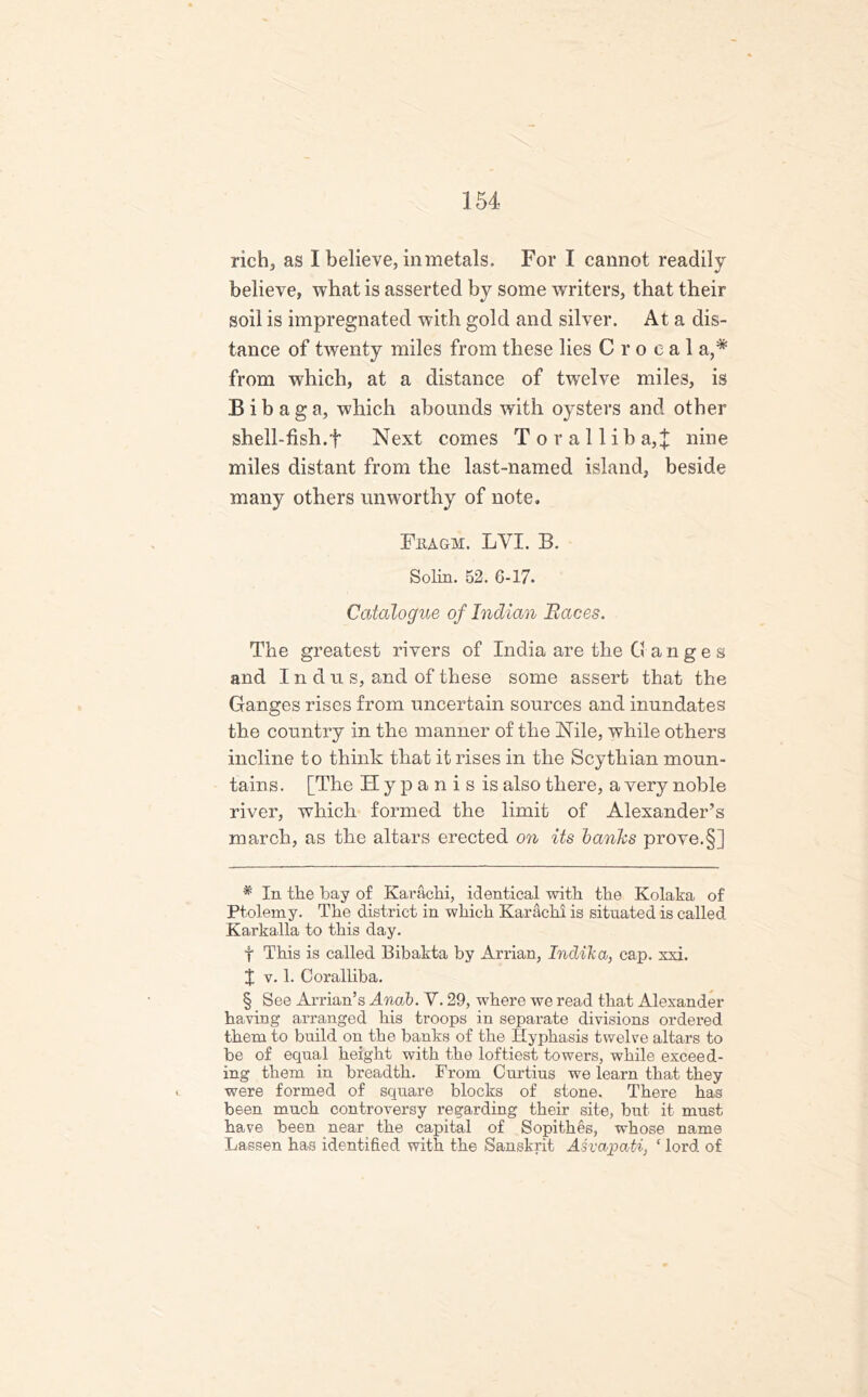 rich, as I believe, in metals. For I cannot readily believe, what is asserted by some writers, that their soil is impregnated with gold and silver. At a dis- tance of twenty miles from these lies C r o c a 1 a,* from which, at a distance of twelve miles, is B i b a g a, which abounds with oysters and other shell-fish.f Next comes T o r a 11 i b a,^ nine miles distant from the last-named island, beside many others unworthy of note. Fiiagm. LYI. B. Solin. 52. 6-17. Catalogue of Indian Races. The greatest rivers of India are the Ganges and Indu s, and of these some assert that the Ganges rises from uncertain sources and inundates the country in the manner of the Nile, while others incline to think that it rises in the Scythian moun- tains. [The Hypanisis also there, a very noble river, which formed the limit of Alexander’s march, as the altars erected on its banks prove.§] # In the bay of Karachi, identical with the Kolaka of Ptolemy. The district in which Karachi is situated is called Karkalla to this day. f This is called Bibakta by Arrian, Indika, cap. xxi. X v. 1. Coralliba. § See Arrian’s Anab. V. 29, where we read that Alexander having arranged his troops in separate divisions ordered them to build on the banks of the Kyphasis twelve altars to be of equal height with the loftiest towers, while exceed- ing them in breadth. From Curtius we learn that they were formed of square blocks of stone. There has been much controversy regarding their site, but it must have been near the capital of Sopithes, whose name Lassen has identified with the Sanskrit AsvchjpaU, ‘ lord of