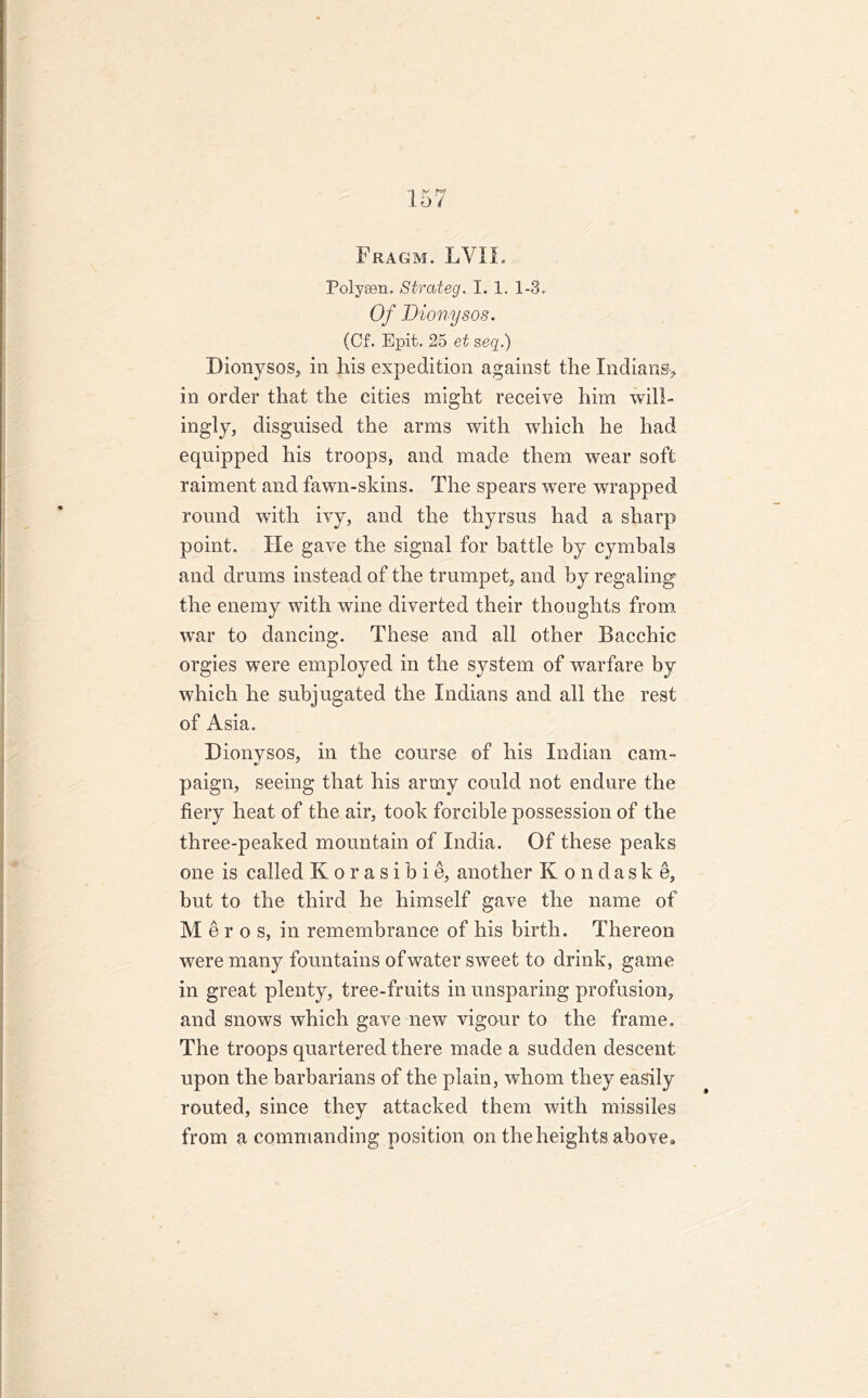 Fragm. LYIL Polysen. Strateg. I. 1. 1-3. Of Dionysos. (Cf. Epit. 25 et seg.) Dionysos* in his expedition against the Indians* in order that the cities might receive him will- ingly, disguised the arms with which he had equipped his troops, and made them wear soft raiment and fawn-skins. The spears were wrapped round with ivy, and the thyrsus had a sharp point. He gave the signal for battle by cymbals and drums instead of the trumpet, and by regaling the enemy with wine diverted their thoughts from war to dancing. These and all other Bacchic orgies were employed in the system of warfare by which he subjugated the Indians and all the rest of Asia. Dionysos, in the course of his Indian cam- paign, seeing that his army could not endure the fiery heat of the air, took forcible possession of the three-peaked mountain of India. Of these peaks one is called Korasibie, another Kondaske, but to the third he himself gave the name of Mero s, in remembrance of his birth. Thereon were many fountains of water sweet to drink, game in great plenty, tree-fruits in unsparing profusion, and snows which gave new vigour to the frame. The troops quartered there made a sudden descent upon the barbarians of the plain, whom they easily routed, since they attacked them with missiles from a commanding position on the heights above*