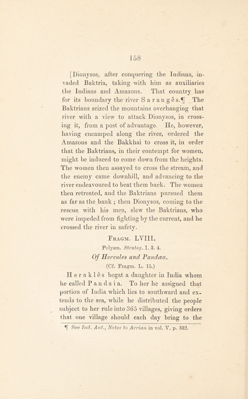 j Dionysos, after conquering the Indians, in- vaded Baktria, taking with him as auxiliaries the Indians and Amazons. That country has for its boundary the river Saranges.^f The Baktrians seized the mountains overhanging that river with a view to attack Dionysos, in cross- ing it, from a post of advantage. He, however, having encamped along the river, ordered the Amazons and the Bakkhai to cross it, in order that the Baktrians, in their contempt for women, might be induced to come down from the heights. The women then assayed to cross the stream, and the enemy came downhill, and advancing to the river endeavoured to beat them back. The women then retreated, and the Baktrians pursued them as far as the bank ; then Dionysos, coming to the rescue with his men, slew the Baktrians, who were impeded from fighting by the current, and he crossed the river in safety. Fragm. LYIII. Polysen. Strateg. I. 3. 4. Of Hercules and Pandcea. (Cf. Fragm. L. 15.) Herakles begat a daughter in India whom he called P an da i a. To her he assigned that portion of India which lies to southward and ex- tends to the sea, while he distributed the people subject to her rule into 365 villages, giving orders that one village should each day bring to the H See hid. Ant., Notes to Arrian in vol. Y. p. 332.