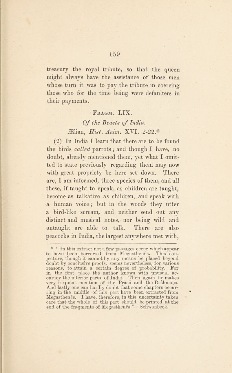 treasury the royal tribute, so that the queen might always have the assistance of those men whose turn it was to pay the tribute in coercing those who for the time being were defaulters in their payments. Fragm. LIX. Of the Beasts of India. iElian, Hist. Anim. XVI. 2-22.# (2) In India I learn that there are to be found the birds called parrots ; and though I have, no doubt, already mentioned them, yet what I omit- ted to state previously regarding them may now with great propriety be here set down. There are, I am informed, three species of them, and all these, if taught to speak, as children are taught, become as talkative as children, and speak with a human voice; but in the woods they utter a bird-like scream, and neither send out any distinct and musical notes, nor being wild and untaught are able to talk. There are also peacocks in India, the largest anywhere met with, # “ In this extract not a few passages occur which appear to have been borrowed from Megasthenes. This con- jecture, though it cannot by any means be placed beyond doubt by conclusive proofs, seems nevertheless, for various reasons, to attain a certain degree of probability. For in the first place the author knows with unusual ac- curacy the interior parts of India. Then again he makes very frequent mention of the Prasii and the Brahmans. And lastly one can hardly doubt that some chapters occur- ring in the middle of this part have been extracted from Megasthenes. I have, therefore, in this uncertainty taken care that the whole of this part should be printed at the end of the fragments of Megasthenes.”—Schwanbeck,