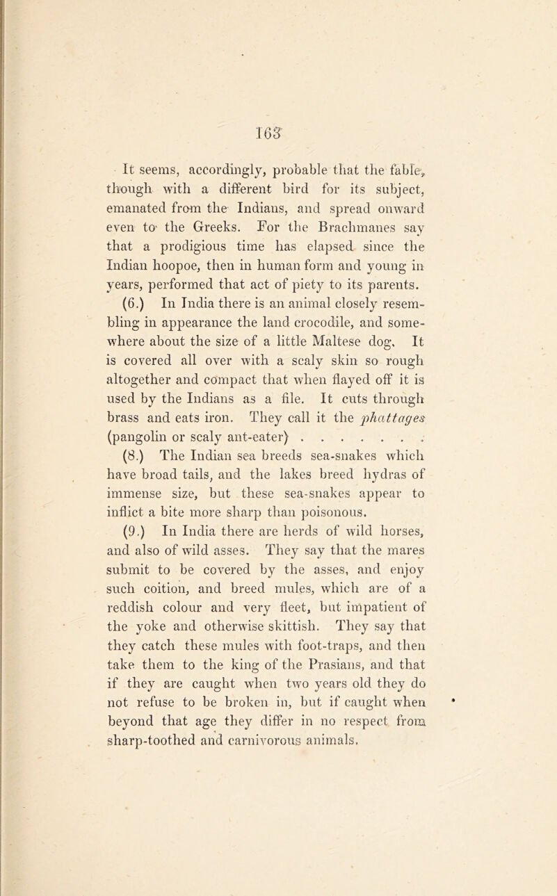 It seems, accordingly, probable that the fable* though with a different bird for its subject, emanated from the Indians, and spread onward even to the Greeks. For the Brachmanes say that a prodigious time has elapsed since the Indian hoopoe, then in human form and young in years, performed that act of piety to its parents. (6.) In India there is an animal closely resem- bling in appearance the land crocodile, and some- where about the size of a little Maltese dog. It is covered all over with a scaly skin so rough altogether and compact that when flayed off it is used by the Indians as a file. It cuts through brass and eats iron. They call it the phattages (pangolin or scaly ant-eater) . (8.) The Indian sea breeds sea-snakes which have broad tails, and the lakes breed hydras of immense size, but these sea-snakes appear to inflict a bite more sharp than poisonous. (9.) In India there are herds of wild horses, and also of wild asses. They say that the mares submit to be covered by the asses, and enjoy such coition, and breed mules, which are of a reddish colour and very fleet, but impatient of the yoke and otherwise skittish. They say that they catch these mules with foot-traps, and then take them to the king of the Prasians, and that if they are caught when two years old they do not refuse to be broken in, but if caught when beyond that age they differ in no respect from * sharp-toothed and carnivorous animals.