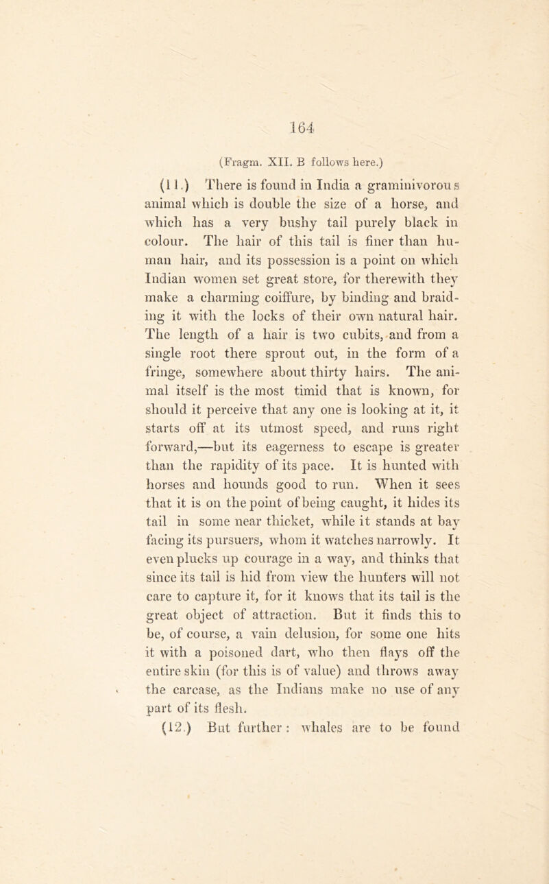(Fragm. XIL B follows here.) (11.) There is found in India a graminivorous animal which is double the size of a horse, and which has a very bushy tail purely black in colour. The hair of this tail is finer than hu- man hair, and its possession is a point on which Indian women set great store, for therewith they make a charming coiffure, by binding and braid- ing it with the locks of their own natural hair. The length of a hair is two cubits, and from a single root there sprout out, in the form of a fringe, somewhere about thirty hairs. The ani- mal itself is the most timid that is known, for should it perceive that any one is looking at it, it starts off at its utmost speed, and runs right forward,—but its eagerness to escape is greater than the rapidity of its pace. It is hunted with horses and hounds good to run. When it sees that it is on the point of being caught, it hides its tail in some near thicket, while it stands at bay facing its pursuers, whom it watches narrowly. It even plucks up courage in a way, and thinks that since its tail is hid from view the hunters will not care to capture it, for it knows that its tail is the great object of attraction. But it finds this to be, of course, a vain delusion, for some one hits it with a poisoned dart, who then flays off the entire skin (for this is of value) and throws away the carcase, as the Indians make no use of any part of its flesh. (12.) But further: whales are to be found