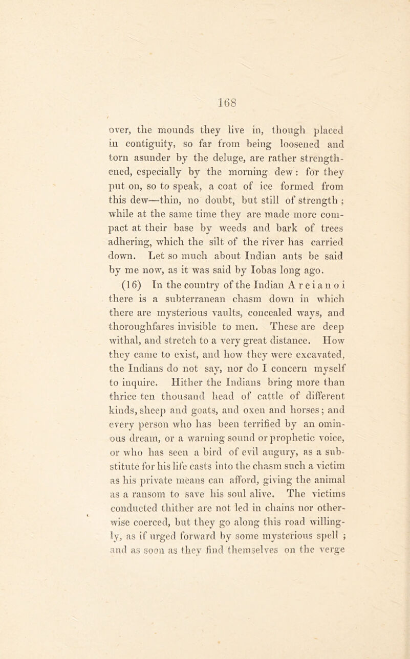 over, the mounds they live in, though placed in contiguity, so far from being loosened and torn asunder by the deluge, are rather strength- ened, especially by the morning dew: for they put on, so to speak, a coat of ice formed from this dew—thin, no doubt, but still of strength ; while at the same time they are made more com- pact at their base by weeds and bark of trees adhering, which the silt of the river has carried down. Let so much about Indian ants be said by me now, as it was said by Iobas long ago. (16) In the country of the Indian A r e i a n o i there is a subterranean chasm down in which there are mysterious vaults, concealed ways, and thoroughfares invisible to men. These are deep withal, and stretch to a very great distance. How they came to exist, and how they were excavated, the Indians do not say, nor do I concern myself to inquire. Hither the Indians bring more than thrice ten thousand head of cattle of different kinds, sheep and goats, and oxen and horses; and every person who has been terrified by an omin- ous dream, or a warning sound or prophetic voice, or who has seen a bird of evil augury, as a sub- stitute for his life casts into the chasm such a victim as his private means can afford, giving the animal as a ransom to save his soul alive. The victims conducted thither are not led in chains nor other- wise coerced, but they go along this road willing- ly, as if urged forward by some mysterious spell ; and as soon as they find themselves on the verge