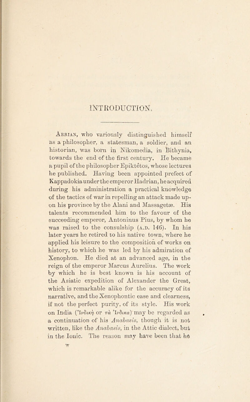 INTRODUCTION* Arrian, who variously distinguished himself 'as a philosopher, a statesman, a soldier, and ail historian, was born in Xikomedia, in Bithynia, towards the end of the first century. He became a pupil of the philosopher Epiktetos, whose lectures he published. Having been appointed prefect of Kappadokia under the emperor Hadrian, he acquired during his administration a practical knowledge of the tactics of war in repelling an attack made up- on his province by the Alani and Massagetae. His talents recommended him to the favour of the succeeding emperor, Antoninus Pius, by whom he was raised to the consulship (a.d. 146). In his later years he retired to his native town, where he applied his leisure to the composition of works on history, to which he was led by his admiration of Xenophon. He died at an advanced age, in the reign of the emperor Marcus Aurelius. The work by which he is best known is his account of the Asiatic expedition of Alexander the Great, which is remarkable alike for the accuracy of its narrative, and the Xenophontic ease and clearness, if not the perfect purity, of its style. His work on India (TrSno) or ra Tvdisa) may be regarded as a continuation of his Anabasis, though it is not written, like the Anabasis, in the Attic dialect, but in the Ionic. The reason may have been that he