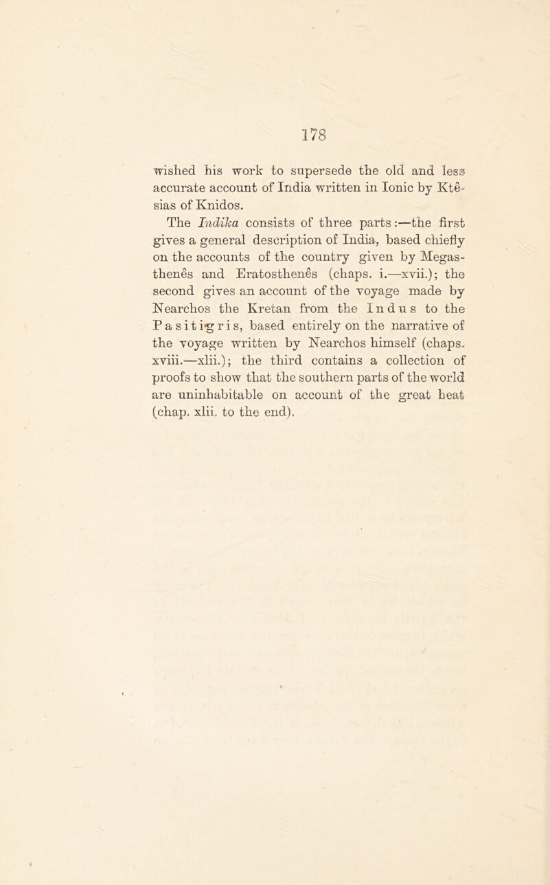 wished his work to supersede the old and less accurate account of India written in Ionic by Kte- sias of Knidos. The Indika consists of three parts:—the first gives a general description of India., based chiefly on the accounts of the country given by Megas- thenes and Eratosthenes (chaps, i.—xvii.); the second gives an account of the voyage made by Nearchos the Kretan from the Indus to the Pasithgris, based entirely on the narrative of the voyage written by Nearchos himself (chaps, xviii.—xlii.); the third contains a collection of proofs to show that the southern parts of the world are uninhabitable on account of the great beat (chap. xlii. to the end).