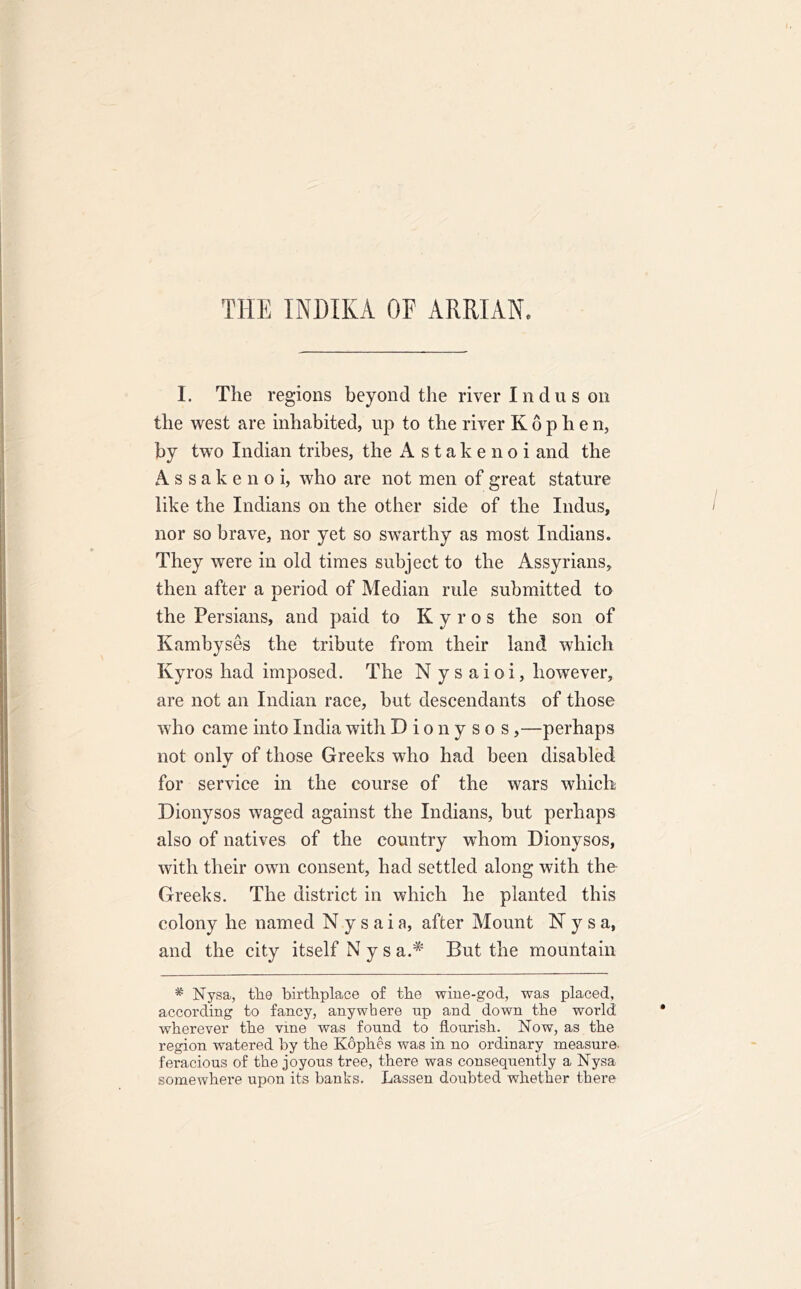 THE 1NDIKA OF ARRIAN. I. The regions beyond the river I n d u s on the west are inhabited, up to the river K o p h e n, by two Indian tribes, the A s t a k e n o i and the Assakenoi, who are not men of great stature like the Indians on the other side of the Indus, nor so brave, nor yet so swarthy as most Indians. They were in old times subject to the Assyrians, then after a period of Median rule submitted to the Persians, and paid to K y r o s the son of Kamhyses the tribute from their land which Kyros had imposed. The N y s aioi, however, are not an Indian race, but descendants of those who came into India with Dionysos,—perhaps not only of those Greeks who had been disabled for service in the course of the wars which Dionysos waged against the Indians, but perhaps also of natives of the country whom Dionysos, with their own consent, had settled along with the Greeks. The district in which he planted this colony he named N y s aia, after Mount Nysa, and the city itself N y s a.* But the mountain # Nysa, the birthplace of the wine-god, was placed, according to fancy, anywhere up and down the world wherever the vine was found to flourish. Now, as the region watered by the Kophes was in no ordinary measure- feracious of the joyous tree, there was consequently a Nysa somewhere upon its banks. Lassen doubted whether there