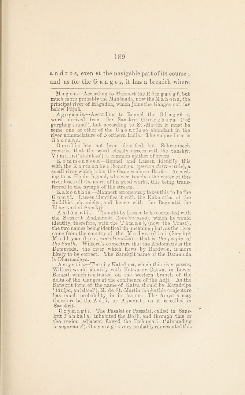 a n d r o s, even at the navigable part of its course ; and as for the Ganges, it has a breadth where M a g o n.—According to Mannert the Ramgangfi, but much more probably the Mahanada, now the Mahons., the principal river of Magadha, which joins the Ganges not far below Patna. A g or an is.—According to Eennel the Ghagra—a word derived from the Sanskrit Gharghara (‘of gurgling sound’), but according to St.-Martin it must be some one or other of the Gao nris so abundant in the river nomenclature of Northern India. The vulgar form is G a u r a n a. O m a 1 i s has not been identified, hut Sehwanbeck remarks that the word closely agrees with the Sanskrit Y i m a 1 a (‘ stainless’), a common epithet of rivers. Kommenases.—Kennel and Lassen identify this with the Karmanasa (bonorum operum destructrix), a small river which joins the Ganges above Baxar. Accord- ing to a Hindu legend, whoever touches the water of this river loses all the merit of his good works, this being trans- ferred to the nymph of the stream. Kakouthi s.-—-Mannert erroneously takes this to he the G u m t i. Lassen identifies it with the Kakouttha of the Buddhist chronicles, and hence with the Bagmatti, the Bhagavati of Sanskrit. Anddmati s.—Thought by Lassen to he connected with the Sanskrit Andhamati (tenebricosus), which he would identify, therefore, with the T a m as a, (now the Tonsa), the two names being identical in meaning; but, as the river came from the country of the Madyandini (Sanskrit Madhy a n d i n a, meridio7ialis),—that is, the people of the South,—Wilford’s conjecture that the Andomatis is the Damnmda, the river which flows by Bardwan, is more likely to he correct. The Sanskrit name of the Dammuda is Dharmadaya. Am y s t i s.—The city Katadupa, which this river passes, Wilford would identify with Katwa or Cutwa, in Lower Bengal, which is situated on the western branch of the delta of the Ganges at the confluence of the Adji. As the Sanskrit form of the name of Katva should be Katadvipa f (dvipa, an island’), M. de St-.-Martin thinks this conjecture has much probability in its favour. The Amystis may therefore he the Adji, or Ajavati as it is called in Sanskrit. Oxymagi s.—The Pazalai or Passalai, called in Sans- krit Pankala, inhabited the Doah, and through this or the region adjacent flowed the Ikshmnati (‘ abounding in sugarcane’). Oxymagis very probably represented this