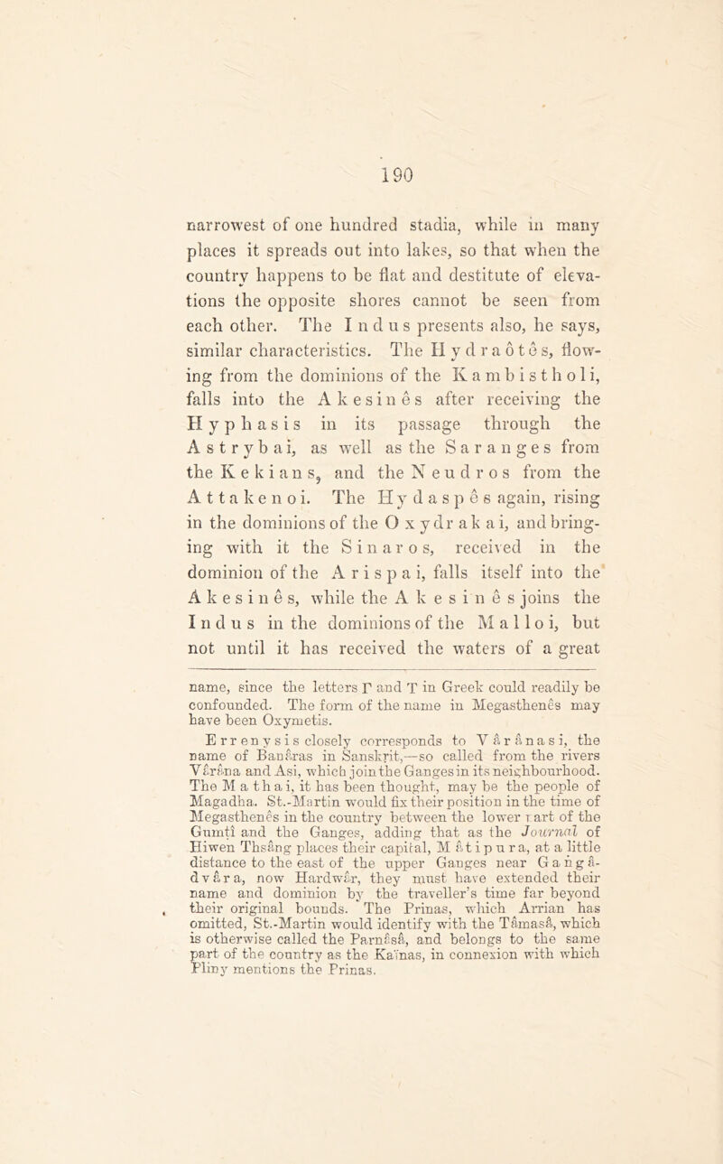 narrowest of one hundred stadia, while in many places it spreads out into lakes, so that when the country happens to be flat and destitute of eleva- tions the opposite shores cannot be seen from each other. The I n d u s presents also, he says, similar characteristics. The Hydraotes, Tow- ing from the dominions of the Kambistholi, falls into the Akesines after receiving the H y p h a s i s in its passage through the Astrybai, as wTell as the Saranges from the Kekians, and the Neudros from the Attakenoi. The Hy daspes again, rising in the dominions of the O x ydr ak ai, and bring- ing with it the Sinaros, received in the dominion of the A r i s p a i, falls itself into the Akesines, while the Akesines joins the Indus in the dominions of the M a 11 o i, but not until it has received the waters of a great name, since the letters r and T in Greek conld readily be confounded. The form of the name in Megasthenes may have been Oxymetis. E rr en y s i s closely corresponds to Varanasi, the name of Banaras in Sanskrit,—so called from the rivers Varan a and Asi, which join the Ganges in its neighbourhood. The M a th a i, it has been thought, may he the people of Magadha.. St.-Martin would fix their position in the time of Megasthenes in the country between the lower t art of the Gumtl and the Ganges, adding that as the Journal of Eiwen Thsang places their capital, M atipura, at a little distance to the east of the upper Ganges near G a n g a- dvara, now Hardwar, they must have extended their name and dominion by the traveller’s time far beyond their original bounds. The Prinas, which Arrian has omitted, St.-Martin would identify with the Tamastt, which is otherwise called the Parnasa, and belongs to the same part of the country as the Ka'inas, in connexion with which Pliny mentions the Prinas.