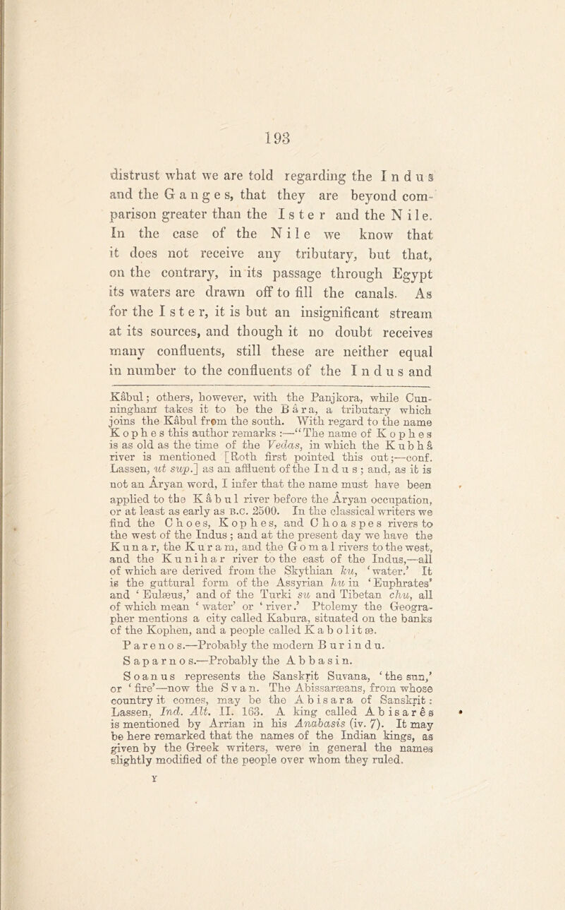 distrust what we are told regarding the Indus and the Ganges, that they are beyond com- parison greater than the I s t e r and the Nile. In the case of the Nile we know that it does not receive any tributary, but that, on the contrary, in its passage through Egypt its waters are drawn off to fill the canals. As for the I s t e r, it is but an insignificant stream at its sources, and though it no doubt receives many confluents, still these are neither equal in number to the confluents of the Indus and Kabul; others, however, with the Panjkora, while Cun- ningham: takes it to be the Bara, a tributary which joins the Kabul from the south. With regard to the name K o p h e s this author remarks :—“ The name of K o p h e s is as old as the time of the Vedas, in which the K u b h a river is mentioned [Roth first pointed this out;—conf. Lassen, ut sujo.'] as an affluent of the Indus; and, as it is A. not an Aryan word, I infer that the name must have been applied to the Kabul river before the Aryan occupation, or at least as early as B.c. 2500. In the classical writers we find the Choes, Kophes, and Choaspes rivers to the west of the Indus ; and at the present day we have the K u n a r, the Kuram, and the G o m a 1 rivers to the west, and the Kunihar river to the east of the Indus,—all of which are derived from the Skythian leu, ‘ water.’ It is the guttural form of the Assyrian hu in ‘Euphrates9 and ‘ Eulaeus,’ and of the Turk! su and Tibetan chu, all of which mean ‘ water’ or ‘ river.’ Ptolemy the Geogra- pher mentions a city called Kabura, situated on the banks of the Kophen, and a people called Kabolitee. P areno s.—Probably the modern Burindu. S a p a r n o s.—Probably the A b b a s i n. S o a n u s represents the Sanskrit Suvana, ‘ the sun/ or ‘ fire’—now the S v a n. The Abissarseans, from whose country it comes, may be tho Abisara of Sanskrit : Lassen, Ind. Alt. II. 163. A king called Abisares is mentioned by Arrian in his Anabasis (iv. 7). It may be here remarked that the names of the Indian kings, as given by the Greek writers, were in general the names slightly modified of the people over whom they ruled. Y