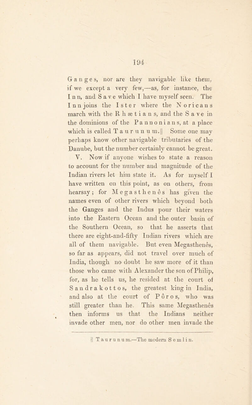 Ganges, nor are they navigable like them, if we except a very few,—as, for instance, the I nn, and Save which I have myself seen. The Inn joins the Ister where the N orica ns march with the Rhsetians, and the Save in the dominions of the Pannonians, at a place which is called Taurun u m.|j Some one may perhaps know other navigable tributaries of the Danube, but the number certainly cannot be great. V. Now if anyone wishes to state a reason to account for the number and magnitude of the Indian rivers let him state it. As for myself I have written on this point, as on others, from hearsay; for Megasthenes has given the names even of other rivers which beyond both the Ganges and the Indus pour their waters into the Eastern Ocean and the outer basin of the Southern Ocean, so that he asserts that there are eight-and-fifty Indian rivers which are all of them navigable. But even Megasthenes, so far as appears, did not travel over much of India, though no doubt he saw more of it than those who came with Alexander the son of Philip, for, as he tells us, he resided at the court of Sandrakottos, the greatest king in India, and also at the court of P 6 r o s, who was still greater than he. This same Megasthenes then informs us that the Indians neither mvade other men, nor do other men invade the