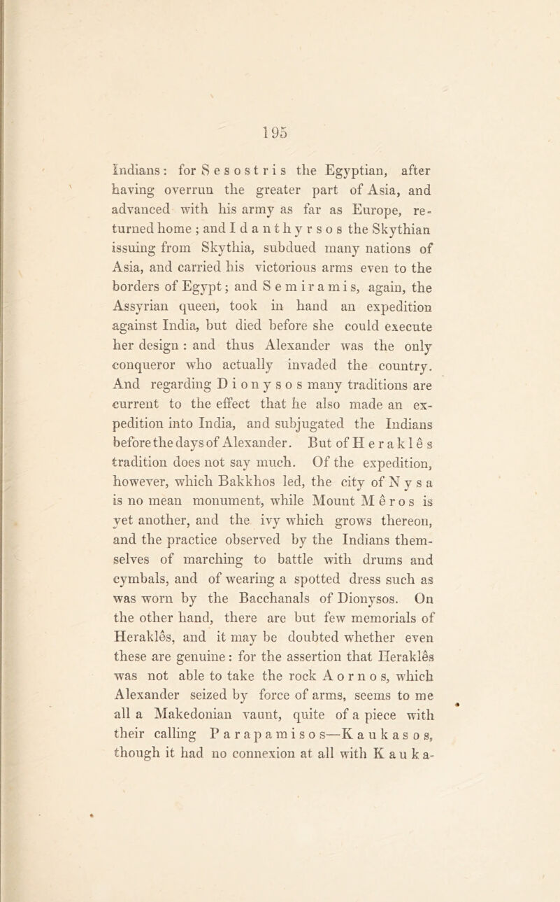 Indians: forSesostris the Egyptian, after having overrun the greater part of Asia, and advanced with his army as far as Europe, re- turned home ; and Idanthyrsos the Skythian issuing from Skythia, subdued many nations of Asia, and carried his victorious arms even to the borders of Egypt; and Semirami s, again, the Assyrian queen, took in hand an expedition against India, but died before she could execute her design: and thus Alexander was the only conqueror who actually invaded the country. And regarding Dionysos many traditions are current to the effect that he also made an ex- pedition into India, and subjugated the Indians before the days of Alexander. But of II e r a k 1 e s tradition does not say much. Of the expedition, however, which Bakkhos led, the city of N y s a is no mean monument, while Mount M e r o s is yet another, and the ivy which growrs thereon, and the practice observed by the Indians them- selves of marching to battle with drums and cymbals, and of wearing a spotted dress such as was worn by the Bacchanals of Dionysos. On the other hand, there are but few memorials of Herakles, and it may be doubted whether even these are genuine: for the assertion that Herakles was not able to take the rock A o r n o s, which Alexander seized by force of arms, seems to me all a Makedonian vaunt, quite of a piece with their calling Parapamiso s—K aukasog, though it had no connexion at all with K a u k a- *