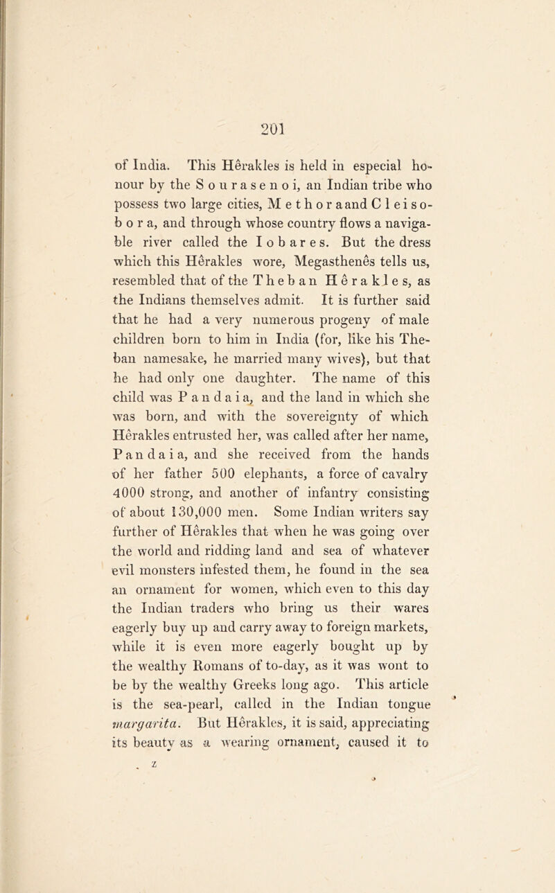 of India. This Herakles is held in especial ho- nour by the Sourasenoi, an Indian tribe who possess two large cities, M e t h o r a and C 1 e i s o- b o r a, and through whose country flows a naviga- ble river called the Iobares. But the dress which this Herakles wore, Megasthenes tells us, resembled that of the Theban Herakles, as the Indians themselves admit. It is further said that he had a very numerous progeny of male children born to him in India (for, like his The- ban namesake, he married many wives), but that he had only one daughter. The name of this child was P a n d a i a? and the land in which she was born, and with the sovereignty of which Herakles entrusted her, was called after her name, P a n d a i a, and she received from the hands of her father 500 elephants, a force of cavalry 4000 strong, and another of infantry consisting of about 130,000 men. Some Indian writers say further of Herakles that when he was going over the world and ridding land and sea of whatever evil monsters infested them, he found in the sea an ornament for women, which even to this day the Indian traders who bring us their wares eagerly buy up and carry away to foreign markets, while it is even more eagerly bought up by the wealthy Homans of to-day, as it was wont to be by the wealthy Greeks long ago. This article is the sea-pearl, called in the Indian tongue margarita. But Herakles, it is said, appreciating its beauty as a wearing ornament, caused it to