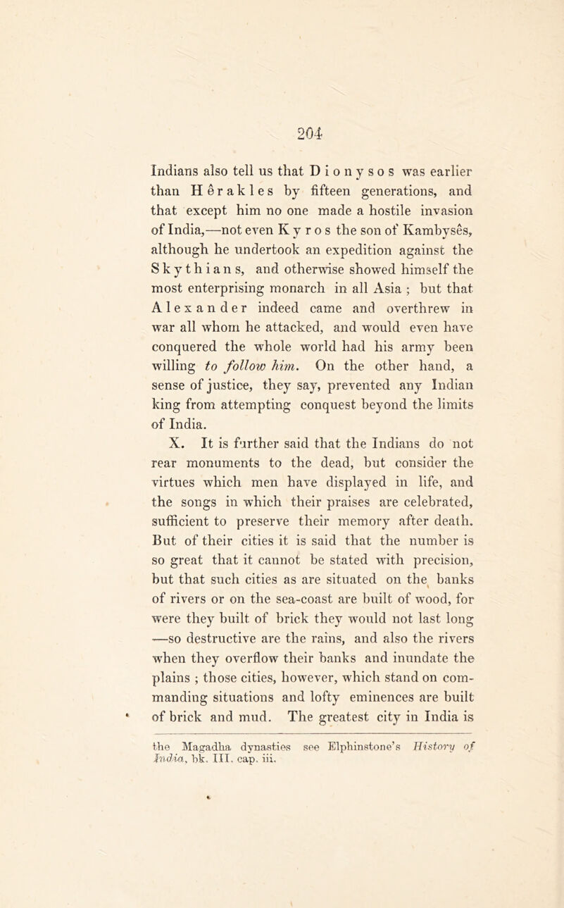 Indians also tell us that Dionysos was earlier than Her akles by fifteen generations, and that except him no one made a hostile invasion of India,—not even K y r o s the son of Kambyses, although he undertook an expedition against the Skythians, and otherwise showed himself the most enterprising monarch in all Asia ; but that Alexander indeed came and overthrew in war all whom he attacked, and would even have conquered the whole world had his army been willing to follow him. On the other hand, a sense of justice, they say, prevented any Indian king from attempting conquest beyond the limits of India. X. It is further said that the Indians do not rear monuments to the dead, but consider the virtues which men have displayed in life, and the songs in which their praises are celebrated, sufficient to preserve their memory after death. But of their cities it is said that the number is so great that it cannot be stated with precision, but that such cities as are situated on the banks of rivers or on the sea-coast are built of wood, for were they built of brick they would not last long -—so destructive are the rains, and also the rivers wrhen they overflow their banks and inundate the plains ; those cities, however, which stand on com- manding situations and lofty eminences are built of brick and mud. The greatest city in India is the Magadka dynasties see Elphinstone’s History of Jndia, hk, III. cap, in.