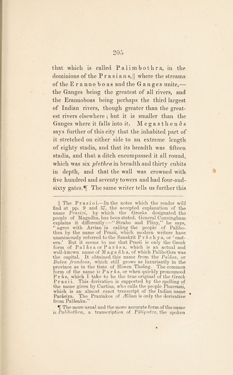 that which is called Palimbothra, in the dominions of the Prasians, || where the streams of the Era n no boas and the Ganges unite,— the Ganges being the greatest of all rivers, and the Erannoboas being perhaps the third largest of Indian rivers, though greater than the great- est rivers elsewhere ; but it is smaller than the Ganges where it falls into it. Megasthenes says further of this city that the inhabited part of it stretched on either side to an extreme length of eighty stadia, and that its breadth was fifteen stadia, and that a ditch encompassed it all round, ■which was six plethra in breadth and thirty cubits in depth; and that the wall was crowned with five hundred and seventy towers and had four-and- sixty gates.The same writer tells us further this j| The P r a s i o i.—In the notes which the reader will find at pp. 9 and 57, the accepted explanation of the name Prasioi, by which the Greeks designated the people of Magadha, has been stated. General Cunningham explains it differently“ Strabo and Pliny,” he says, “ agree with Arrian in calling the people of Palibo- thra by the name of Prasii, which modern writers have unanimously referred to the Sanskrit Pr a chya, or ‘ east- ern.’ But it seems to me that Prasii is only the Greek form of PalasaorParasa, which is an actual and well-known name of Magadha, of which Palibothra was the capital. It obtained this name from the Palasa, or Butea frondosa, which still grows as luxuriantly in the province as in the time of Hiwen Thsang. The common form of the name is Paras, or when quickly pronounced P r a s, which I take to be the true original of the Greek Prasii. This derivation is supported by the spelling of the name given by Curtius, who calls the people Pharrasii, which is an almost exact transcript of the Indian name Parasiya. The Praxiakos of AElian is only the derivative from Palasaka.” The more usual and the more accurate form of the name is Palibothra, a transcription of P&liputra, the spoken «