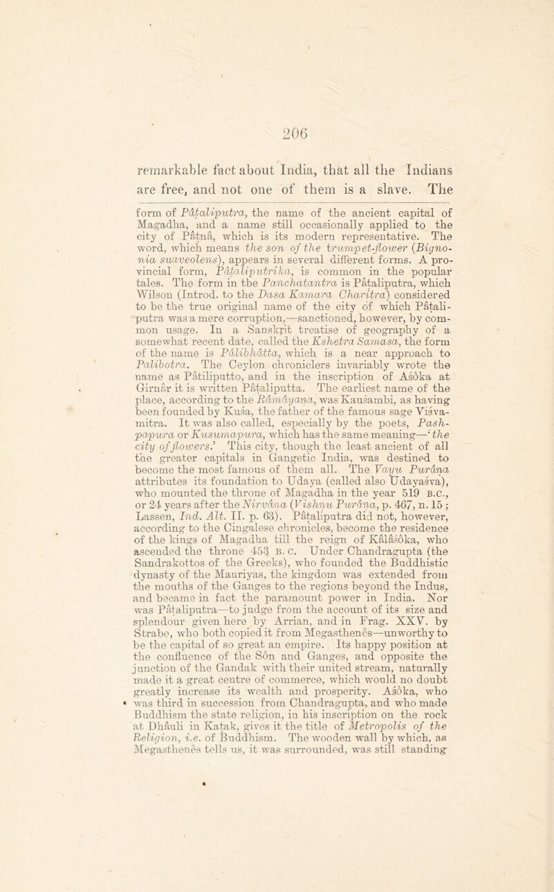 remarkable fact about India, that all the Indians are free, and not one of them is a slave. The form of Pataliputra, the name of the ancient capital of Magadha, and a name still occasionally applied to the city of Patna, which is its modern representative. The word, which means the son of the trumpet-flower (Bigno- nia suaveolens), appears in several different forms. A pro- vincial form, Pdtaliputriha, is common in the popular tales. The form in the Panchatantra is Pataliputra, which Wilson (Introd. to the Dasa Eamara Oharitra) considered to be the true original name of the city of which Patali- putra was a mere corruption,—sanctioned, however, by com- mon usage. In a Sanskrit treatise of geography of a somewhat recent date, called the Kshetra Samasa, the form of the name is Palibhdtta, which is a near approach to Palibotra. The Ceylon chroniclers invariably wrote the name as Patiliputto, and in the inscription of Asoka at Girnar it is written Pataliputta. The earliest name of the place, according to the Rdmdyana, was Kausambi, as having been founded by Kusa, the father of the famous sage Yisva- mitra. It was also called, especially by the poets, P ash- pap a or Kusumapura, which has the same meaning—£ the city of flowers’ This city, though the least ancient of all the greater capitals in Gangetic India, was destined to become the most famous of them all. The Vayu Pur ana attributes its foundation to Udaya (called also Udayasva), who mounted the throne of Magadha in the year 519 B.c., or 24 years after the Nirvana (Vishnu Pur ana, p. 467, n. 15 ; Lassen, Ind. Alt. II. p. 63). Pataliputra did not, however, according to the Cingalese chronicles, become the residence of the kings of Magadha till the reign of Kalasoka, who ascended the throne 453 B. c. Under Chandragupta (the Sandrakottos of the Greeks), who founded the Buddhistic dynasty of the Mauriyas, the kingdom was extended from the mouths of the Ganges to the regions beyond the Indus, and became in fact the paramount power in India. Nor was Pataliputra—to judge from the account of its size and splendour given here by Arrian, and in Frag. XXV. by Strabo, who both copied it from Megasthenes—unworthy to be the capital of so great an empire. Its happy position at the confluence of the Son and Ganges, and opposite the junction of the Gandak with their united stream, naturally made it a great centre of commerce, which would no doubt greatly increase its wealth and prosperity. Asoka, who • was third in succession from Chandragupta, and who made Buddhism the state religion, in his inscription on the rock at Dhauli in Katak, gives it the title of Metropolis of the Religion, i.e. of Buddhism. The wooden wall by which, as Megasthenes tells us, it was surrounded, was still standing