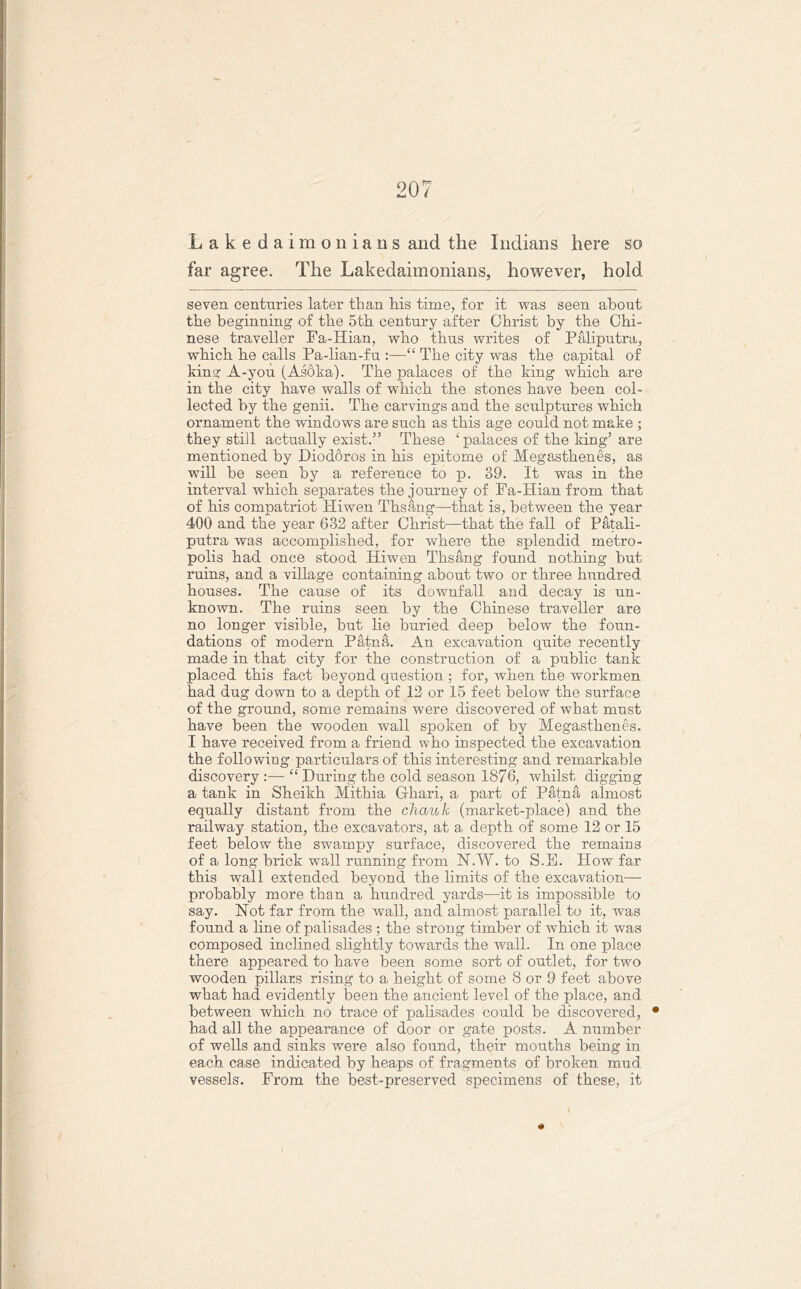 Lakedaimonians and the Indians here so far agree. The Lakedaimonians, however, hold seven centimes later than his time, for it was seen about the beginning of the 5th century after Christ by the Chi- nese traveller Fa-Hian, who thus writes of Paliputra, which he calls Pa-lian-fn :—“ The city was the capital of king A-you. (Asoka). The palaces of the king which are in the city have walls of which the stones have been col- lected by the genii. The carvings and the sculptures which ornament the windows are such as this age could not make ; they still actually exist.” These ‘palaces of the king5 are mentioned by Dioddros in his epitome of Megasthenes, as will he seen by a reference to p. 39. It was in the interval which separates the journey of Fa-Hian from that of his compatriot Hiwen Thsang—that is, between the year 400 and the year 632 after Christ—that the fall of Patali- putra was accomplished, for where the splendid metro- polis had once stood Hiwen Thsang found nothing hut ruins, and a village containing about two or three hundred houses. The cause of its downfall and decay is un- known. The ruins seen by the Chinese traveller are no longer visible, hut lie buried deep below the foun- dations of modern Patna. An excavation quite recently made in that city for the construction of a public tank placed this fact beyond question ; for, when the workmen had dug down to a depth of 12 or 15 feet below the surface of the ground, some remains were discovered of what must have been the wooden wall spoken of by Megasthenes. I have received from a friend who inspected the excavation the following particulars of this interesting and remarkable discovery :— “ During the cold season 1876, whilst digging a tank in Sheikh Mithia Ghari, a part of Patna almost equally distant from the chauk (market-place) and the railway station, the excavators, at a depth of some 12 or 15 feet below the swampy surface, discovered the remains of a long brick wall running from N.W. to S.E. How far this wall extended beyond the limits of the excavation— probably more than a hundred yards—it is impossible to say. Not far from the wall, and almost parallel to it, wras found a line of palisades ; the strong timber of which it was composed inclined slightly towards the wall. In one place there appeared to have been some sort of outlet, for two wooden pillars rising to a height of some 8 or 9 feet above what had evidently been the ancient level of the place, and between which no trace of palisades could be discovered, • had all the appearance of door or gate posts. A number of wells and sinks were also found, their mouths being in each case indicated by heaps of fragments of broken mud vessels. From the best-preserved specimens of these, it +