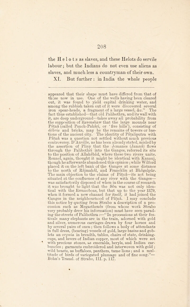 the Helots as slaves, and these Helots do servile labour; but the Indians do not even use aliens as slaves, and much less a countryman of their own. XI. But further : in India the whole people appeared tliat their shape must have differed from that of those now in use. One of the wells having been cleared out, it was found to yield capital drinking water, and among the rubbish taken out of it were discovered several iron spear-heads, a fragment of a large vessel, &c.” The fact thus established—that old Palibothra, and its wall with it, are deep underground—takes away all probability from the supposition of Kavenshaw that the large mounds near Patna (called Panch-Pahari, or ‘ five hills’), consisting of debris and bricks, may be the remains of towers or bas- tions of the ancient city. The identity of Pataliputra with Patna was a question not settled without much previous controversy. D’Anville, as has been already stated, misled by the assertion of Pliny that the Jomanes (Jamna) flows through the Palibothri into the Ganges, referred its site to the position of Allahabad, where these two rivers unite. Kennel, again, thought it might be identical with Kanauj, though he afterwards abandoned this opinion ; while Wilford placed it on the left bank of the Ganges at some distance to the north of Rajmahal, and Prancklin at Bhagalpur. The main objection to the claims of Patna—its not being situated at the confluence of any river with the Ganges—• was satisfactorily disposed of when in the course of research it was brought to light that the Son was not only iden- tical with the Erranoboas, but that up to the year 1379, when it formed a new channel for itself, it had joined the Ganges in the neighbourhood of Patna. I may conclude this notice by quoting from Strabo a description of a pro- cession such as Megasthenes (from whose work Strabo very probably drew his information) must have seen parad- ing the streets of Palibothra :—“In processions at their fes- tivals many elephants are in the train, adorned with gold and silver, numerous carriages drawn by four horses and by several pairs of oxen ; then follows a body of attendants in full dress, (bearing) vessels of gold, large basins and gob- lets an orguia in breadth, tables, chairs of state, drinking- cups, and lavers of Indian copper, most of which were set * with precious stones, as emeralds, beryls, and Indian car- buncles ; garments embroidered and interwoven with gold ; wild beasts, as buffaloes, panthers, tame lions ; and a mul- titude of birds of variegated plumage and of fine song.”— Bohn’s Transl. of Strabo, III. p. 117.