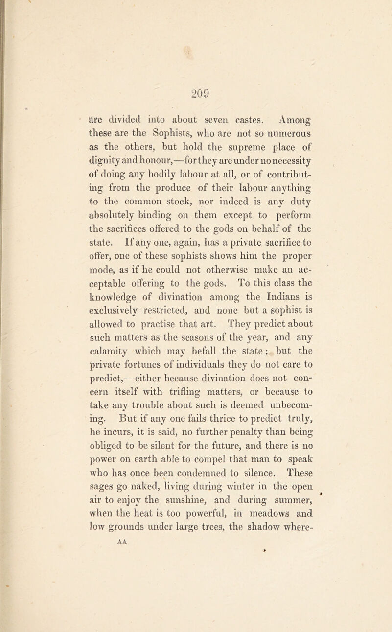 are divided into about seven castes. Among these are the Sophists, who are not so numerous as the others, but hold the supreme place of dignity and honour,—for they are under no necessity of doing any bodily labour at all, or of contribut- ing from the produce of their labour anything to the common stock, nor indeed is any duty absolutely binding on them except to perform the sacrifices offered to the gods on behalf of the state. If any one, again, has a private sacrifice to offer, one of these sophists shows him the proper mode, as if he could not otherwise make an ac- ceptable offering to the gods. To this class the knowledge of divination among the Indians is exclusively restricted, and none but a sophist is allowed to practise that art. They predict about such matters as the seasons of the year, and any calamity which may befall the state; but the private fortunes of individuals they do not care to predict,—either because divination does not com cern itself with trifling matters, or because to take any trouble about such is deemed unbecom- ing. But if any one fails thrice to predict truly, he incurs, it is said, no further penalty than being obliged to be silent for the future, and there is no power on earth able to compel that man to speak who has once been condemned to silence. These sages go naked, living during winter in the open air to enjoy the sunshine, and during summer, when the heat is too powerful, in meadows and low grounds under large trees, the shadow where- AA