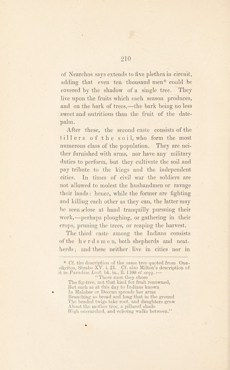 s of Nearchos says extends to live plethra in circuit, adding that even ten thousand men* * could be covered by the shadow of a single tree. They live upon the fruits which each season produces, and on the bark of trees,—the hark being no less sweet and nutritious than the fruit of the date- palm. After these, the second caste consists of the tillers of the soil, who form the most numerous class of the population. They are nei- ther furnished with arms, nor have any military duties to perform, but they cultivate the soil and pay tribute to the kings and the independent cities. In times of civil war the soldiers are not allowed to molest the husbandmen or ravage their lands: hence, while the former are fighting and killing each other as they can, the latter may be seen ulose at hand tranquilly pursuing their work,—perhaps ploughing, or gathering in their crops, pruning the trees, or reaping the harvest. The third caste among the Indians consists of the h e r d s m e n, both shepherds and neat- herds ; and these neither live in cities nor in # Cf. the description of the same tree quoted from One- sikritos, Strabo XV. i. 21. Cf. also Milton’s description of it in Paradise Lost, bk. ix., 11. 1100 et seqq.:— “ There soon they chose The fig-tree, not that kind for fruit renowned, But such as at this day to Indians known • In Malabar or Deccan spreads her arms Branching so broad and long that in the ground The bended twigs take root, and daughters grow About the mother tree, a pillared shade High overarched, and echoing walks between.”