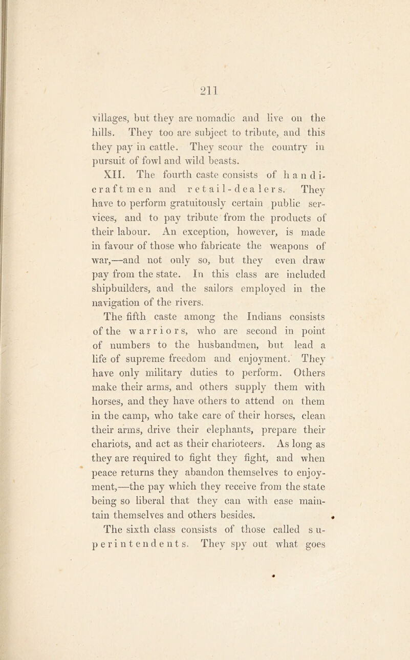 villages, but they are nomadic and live on the hills. They too are subject to tribute, and this they pay in cattle. They scour the country in pursuit of fowl and wild beasts. XII. The fourth caste consists of hand i- craftmen and retail-dealers. They have to perform gratuitously certain public ser- vices, and to pay tribute from the products of their labour. An exception, however, is made in favour of those who fabricate the weapons of war,—and not only so, but they even draw pay from the state. In this class are included shipbuilders, and the sailors employed in the navigation of the rivers. The fifth caste among the Indians consists of the warrio r s, who are second in point of numbers to the husbandmen, but lead a life of supreme freedom and enjoyment. They have only military duties to perform. Others make their arms, and others supply them with horses, and they have others to attend on them in the camp, who take care of their horses, clean their arms, drive their elephants, prepare their chariots, and act as their charioteers. As long as they are required to fight they fight, and when peace returns they abandon themselves to enjoy- ment,—the pay which they receive from the state being so liberal that they can with ease main- tain themselves and others besides. The sixth class consists of those called s u- perintendents. They spy out what goes