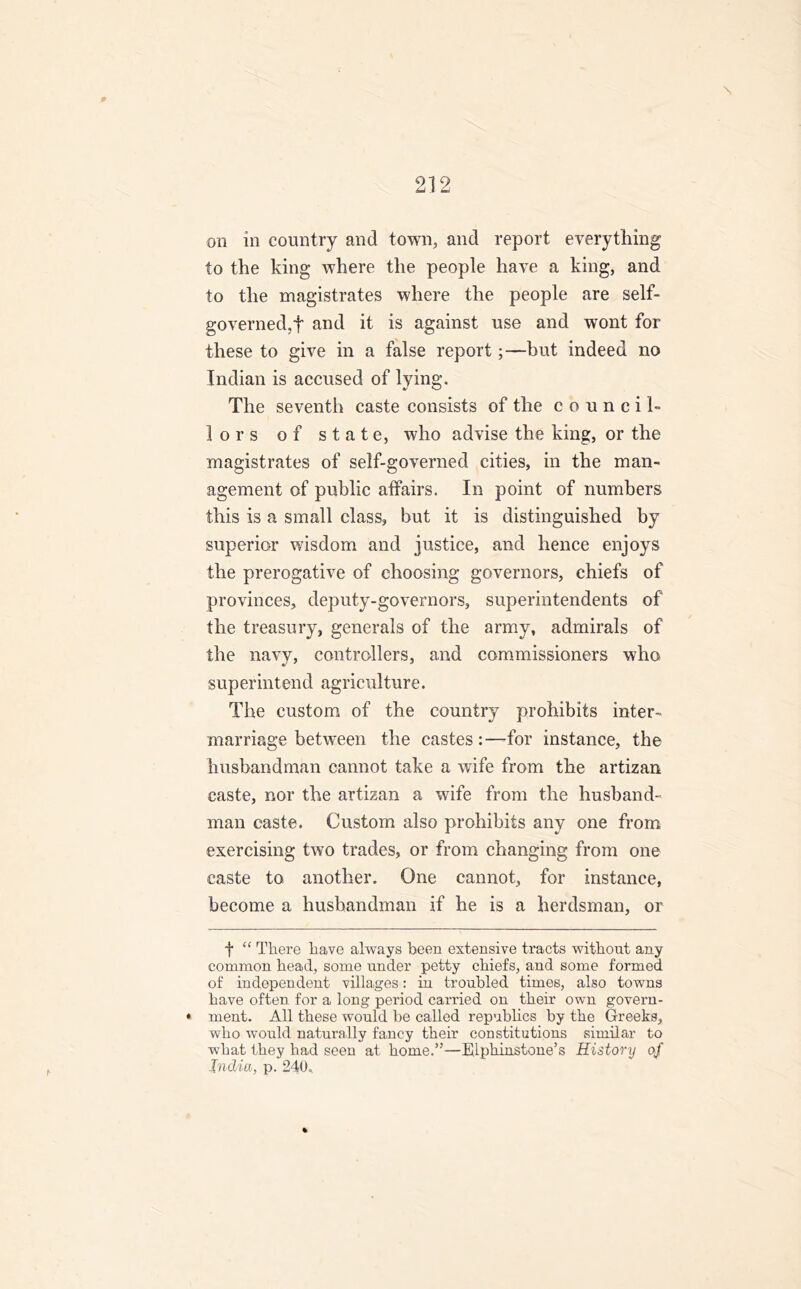 p 212 on in country and town, and report everything to the king where the people have a king, and to the magistrates where the people are self- governed,f and it is against use and wront for these to give in a false report;—but indeed no Indian is accused of lying. The seventh caste consists of the council- lors of state, who advise the king, or the magistrates of self-governed cities, in the man- agement of public affairs. In point of numbers this is a small class, but it is distinguished by superior wisdom and justice, and hence enjoys the prerogative of choosing governors, chiefs of provinces, deputy-governors, superintendents of the treasury, generals of the army, admirals of the navy, controllers, and commissioners who superintend agriculture. The custom of the country prohibits inter- marriage between the castes:—for instance, the husbandman cannot take a wife from the artizan caste, nor the artizan a wife from the husband- man caste. Custom also prohibits any one from exercising two trades, or from changing from one caste to another. One cannot, for instance, become a husbandman if he is a herdsman, or t “ There have always been extensive tracts without any common head, some under petty chiefs, and some formed of independent villages: in troubled times, also towns have often for a long period carried on their own govern- ♦ ment. All these would be called republics by the Greeks, who would naturally fancy their constitutions similar to what they had seen at home.”—EUphinstone’s Historij of India, p. 240.. %
