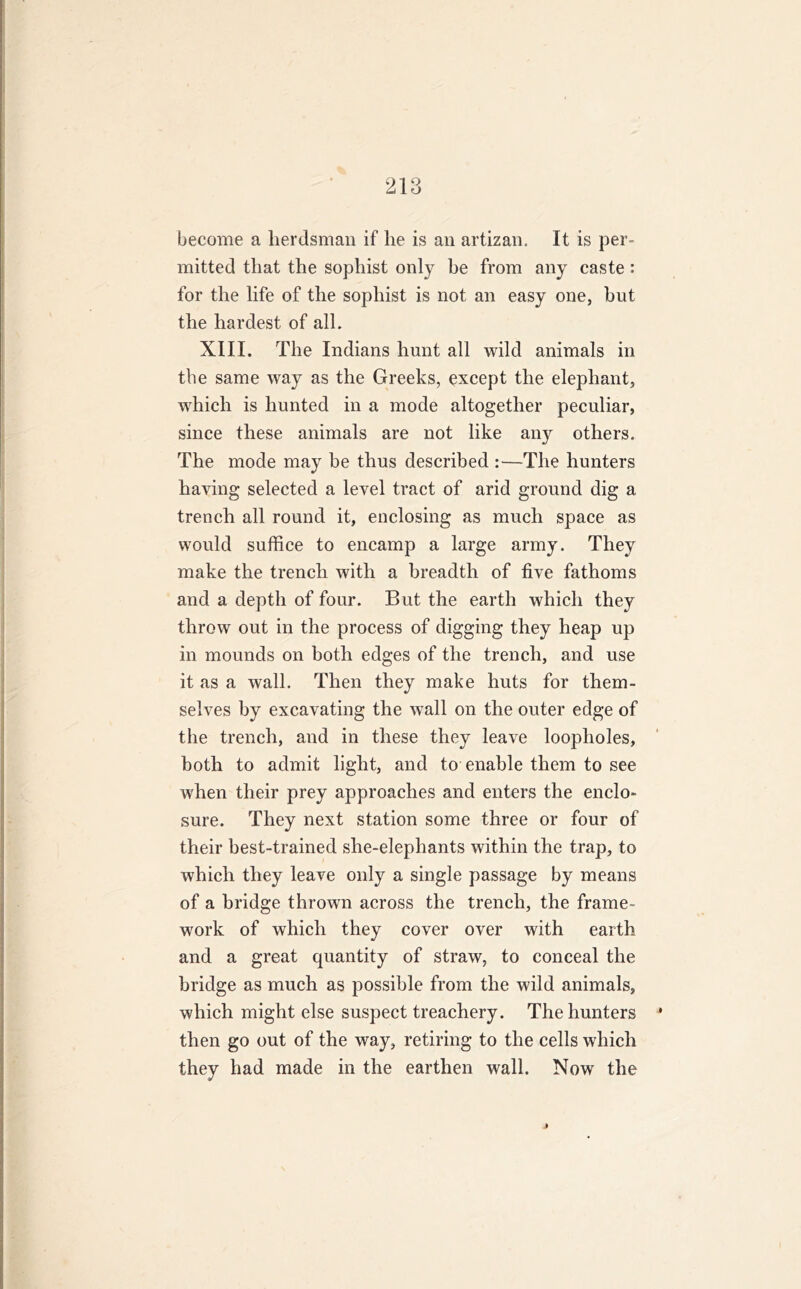 become a herdsman if he is an artizan. It is per- mitted that the sophist only be from any caste: for the life of the sophist is not an easy one, but the hardest of all. XIII. The Indians hunt all wild animals in the same way as the Greeks, except the elephant, which is hunted in a mode altogether peculiar, since these animals are not like any others. The mode may be thus described :—The hunters having selected a level tract of arid ground dig a trench all round it, enclosing as much space as would suffice to encamp a large army. They make the trench with a breadth of five fathoms and a depth of four. But the earth which they throw out in the process of digging they heap up in mounds on both edges of the trench, and use it as a wall. Then they make huts for them- selves by excavating the wall on the outer edge of the trench, and in these they leave loopholes, both to admit light, and to enable them to see when their prey approaches and enters the enclo- sure. They next station some three or four of their best-trained she-elephants within the trap, to which they leave only a single passage by means of a bridge thrown across the trench, the frame- work of which they cover over with earth and a great quantity of straw, to conceal the bridge as much as possible from the wild animals, which might else suspect treachery. The hunters then go out of the way, retiring to the cells which they had made in the earthen wall. Now the a/