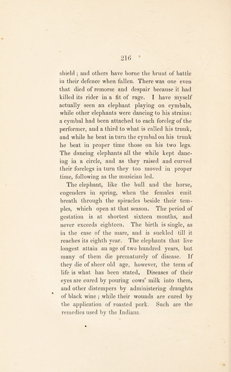 & shield ; and others have borne the brunt of battle in their defence when fallen. There was one even that died of remorse and despair because it had killed its rider in a fit of rage. I have myself actually seen an elephant playing on cymbals, while other elephants were dancing to liis strains: a cymbal had been attached to each foreleg of the performer, and a third to what is called his trunk, and while he beat in turn the cymbal on his trunk he beat in proper time those on his two legs. The dancing elephants all the while kept danc- ing in a circle, and as they raised and curved their forelegs in turn they too moved in proper time, following as the musician led. The elephant, like the bull and the horse, engenders in spring, when the females emit breath through the spiracles beside their tem- ples, which open at that season. The period of gestation is at shortest sixteen months, and never exceeds eighteen. The birth is single, as in the case of the mare, and is suckled till it reaches its eighth year. The elephants that live longest attain an age of two hundred years, but many of them die prematurely of disease. If they die of sheer old age, however, the term of life is what has been stated. Diseases of their eyes are cured by pouring cows’ milk into them, and other distempers by administering draughts of black wine ; while their wounds are cured by the application of roasted pork. Such are the remedies used by the Indians.