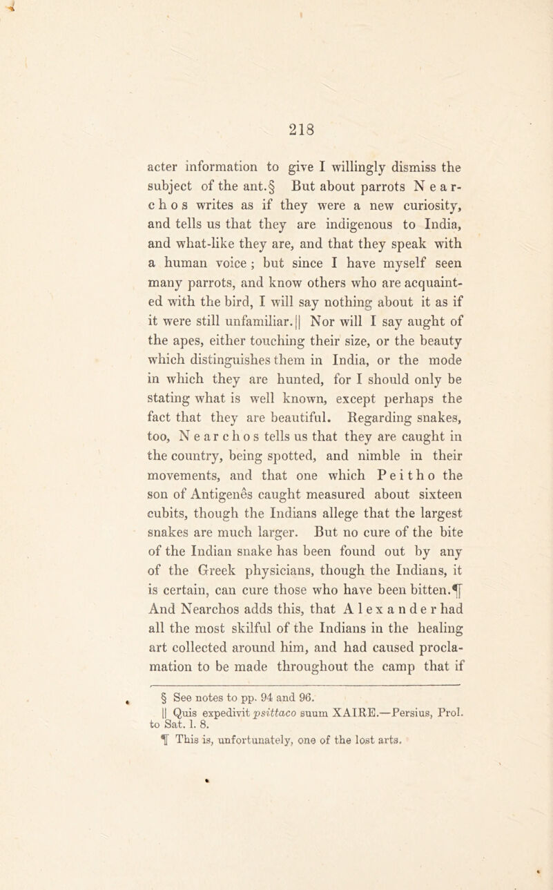 acter information to give I willingly dismiss the subject of the ant.§ But about parrots Near- chos writes as if they were a new curiosity, and tells us that they are indigenous to India, and what-like they are, and that they speak with a human voice ; but since I have myself seen many parrots, and know others who are acquaint- ed with the bird, I will say nothing about it as if it were still unfamiliar. \\ Nor will I say aught of the apes, either touching their size, or the beauty which distinguishes them in India, or the mode in which they are hunted, for I should only be stating what is well known, except perhaps the fact that they are beautiful. Regarding snakes, too, Nearchos tells us that they are caught in the country, being spotted, and nimble in their movements, and that one which P e i t h o the son of Antigenes caught measured about sixteen cubits, though the Indians allege that the largest snakes are much larger. But no cure of the bite of the Indian snake has been found out by any of the Greek physicians, though the Indians, it is certain, can cure those who have been bitten.5} And Nearchos adds this, that Alexander had all the most skilful of the Indians in the healing art collected around him, and had caused procla- mation to be made throughout the camp that if § See notes to pp. 94 and 96. || Quis expedivit psittaco suum XAIRE.—Persius, Frol, to Sat. 1. 8. H This is, unfortunately, one of the lost arts.