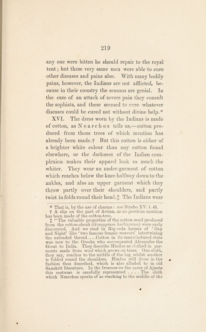 any one were bitten lie should repair to the royal tent; but these very same men were able to cure other diseases and pains also. With many bodily pains, however, the Indians are not afflicted, be- cause in their country the seasons are genial. In the case of an attack of severe pain they consult the sophists, and these seemed to cure whatever diseases could be cured not without divine help.* XVI. The dress worn by the Indians is made of cotton, as Nearchos tells us,—-cotton pro- duced from those trees of which mention has already been made.f But this cotton is either of a brighter white colour than any cotton found elsewhere, or the darkness of the Indian com- plexion makes their apparel look so much the whiter. They wear an under-garment of cotton which reaches below the knee halfway down to the ankles, and also an upper garment which they throw partly over their shoulders, and partly twist in folds round their head. J The Indians wear # That is, by the use of charms : see Strabo XV. i. 45. t A slip on the part of Arrian, as no previous mention has been made of the cotton-tree. X “ The valuable properties of the cotton-wool produced from the cotton-shrub (Gossypium herbaceum) were early discovered. And we read in Rig-veda hymns of ‘ Day and Night’ like ‘ two famous female weavers’ intertwining the extended thread Cotton in its manufactured state was new to the Greeks who accompanied Alexander the Great to India. They describe Hindus as clothed in gar- ments made from wool which grows on trees. One cloth, they say, reaches to the middle of the leg, whilst another is folded round the shoulders. Hindus still dress in the « fashion thus described, which is also alluded to in old Sanskrit literature. In the frescoes on the caves of Ajanta this costume is carefully represented .... The cloth which Nearchus speaks of as reaching to the middle of the #