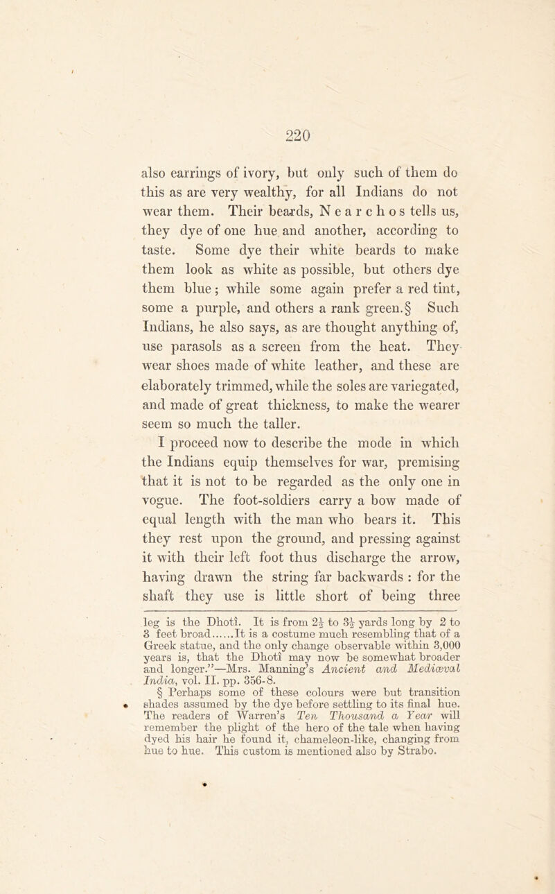 also earrings of ivory, but only such of them do this as are very wealthy, for all Indians do not wear them. Their beards, N e a r c h o s tells us, they dye of one hue and another, according to taste. Some dye their white beards to make them look as white as possible, but others dye them blue; while some again prefer a red tint, some a purple, and others a rank green.§ Such Indians, he also says, as are thought anything of, use parasols as a screen from the heat. They wear shoes made of white leather, and these are elaborately trimmed, while the soles are variegated, and made of great thickness, to make the wearer seem so much the taller. I proceed now to describe the mode in which the Indians equip themselves for war, premising that it is not to be regarded as the only one in vogue. The foot-soldiers carry a bow made of equal length with the man who bears it. This they rest upon the ground, and pressing against it with their left foot thus discharge the arrow, having drawn the string far backwards : for the shaft they use is little short of being three leg is the Dhoti. It is from to 3^ yards long by 2 to 3 feet broad It is a costume much resembling that of a Greek statue, and the only change observable within 3,000 years is, that the Dhoti may now be somewhat broader and longer.”—Mrs. Manning’s Ancient and Mediaeval India, vol. II. pp. 356-8. § Perhaps some of these colours were but transition • shades assumed by the dye before settling to its final hue. The readers of Warren’s Ten Thousand a Year will remember the plight of the hero of the tale when having dyed his hair he found it, chameleon-like, changing from hue to hue. This custom is mentioned also by Strabo.