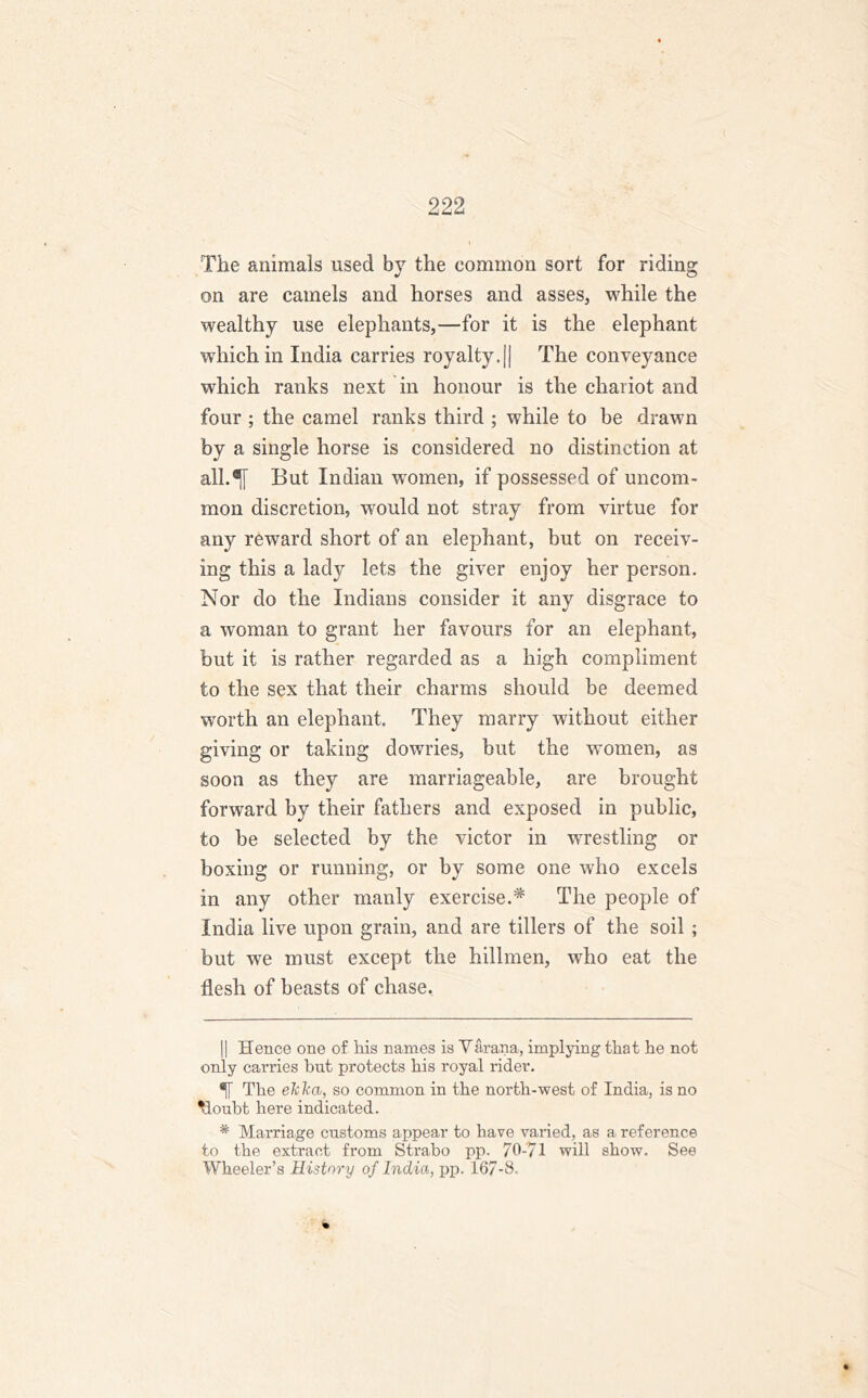 The animals used by the common sort for riding on are camels and horses and asses, while the wealthy use elephants,—for it is the elephant which in India carries royalty.|| The conveyance which ranks next in honour is the chariot and four ; the camel ranks third ; while to be drawn by a single horse is considered no distinction at all.^j But Indian women, if possessed of uncom- mon discretion, would not stray from virtue for any reward short of an elephant, but on receiv- ing this a lady lets the giver enjoy her person. Nor do the Indians consider it any disgrace to a woman to grant her favours for an elephant, but it is rather regarded as a high compliment to the sex that their charms should be deemed worth an elephant. They marry without either giving or taking dowries, but the women, as soon as they are marriageable, are brought forward by their fathers and exposed in public, to be selected by the victor in wrestling or boxing or running, or by some one who excels in any other manly exercise.# The people of India live upon grain, and are tillers of the soil; but we must except the hillmen, who eat the flesh of beasts of chase. || Hence one of his names is Varana, implying that he not only carries hut protects his royal rider. ®li The eJclca, so common in the north-west of India, is no •loubt here indicated. * Marriage customs appear to have varied, as a reference to the extract from Strabo pp. 70-71 will show. See Wheeler’s History of India, pp. 167-8.