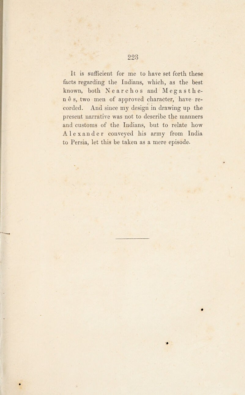 It is sufficient for me to have set forth these facts regarding the Indians, which, as the best known, both Nearchos and Megasthe- n e s, two men of approved character, have re- corded. And since my design in drawing up the present narrative was not to describe the manners and customs of the Indians, but to relate how Alexander conveyed his army from India to Persia, let this be taken as a mere episode.